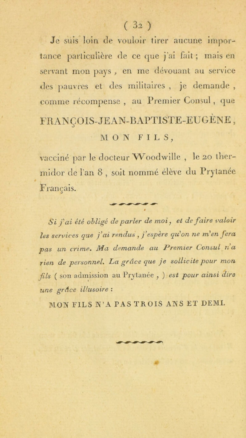 Je suis loin de vouloir tirer aucune impor- tance particulière de ce que j’ai fait ; mais en servant mon pays , en me dévouant au service des pauvres et des militaires , je demande , comme récompense , au Premier Consul , que FRANÇOIS-JEAN-BAPTISTE-EUGÈNE, MON FILS, vacciné par le docteur Woodwille , le 20 ther- midor de l’an 8 , soit nommé élève du Prylanée Français. Si fai été obligé de parler de moi; et de faire valoir les services que j’ai rendus , j’espere qu’on ne m?en fera pas un crime. Ma demande au Premier Consul n’a rien de personnel. La grâce que je sollicite pour mon fi,ls ( son admission au Pi'ytance ? ) est pour ainsi dire une grâce illusoire : MON FILS N’A PAS TROIS ANS ET DEMI.