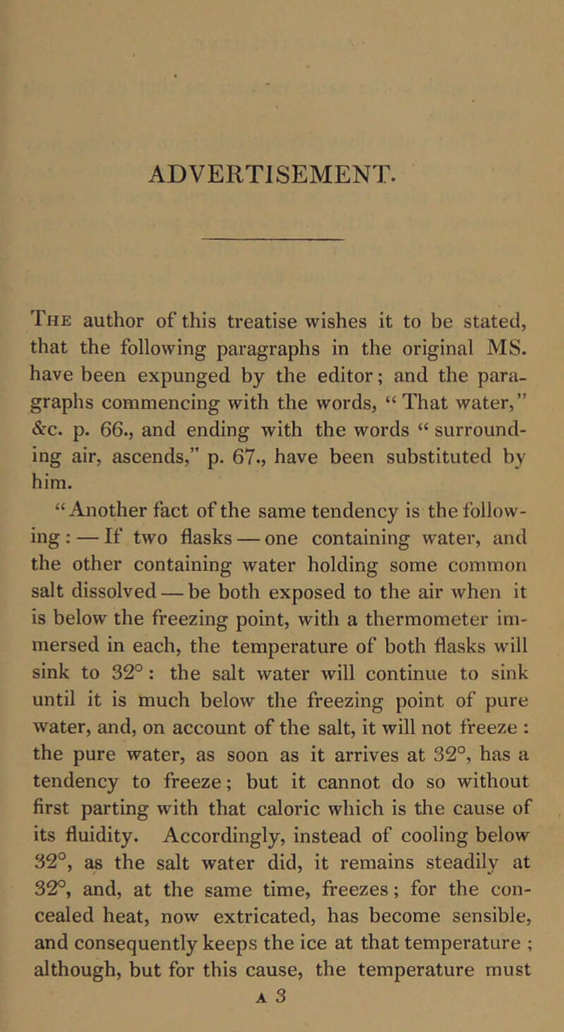 ADVERTISEMENT. The author of this treatise wishes it to be stated, that the following paragraphs in the original MS. have been expunged by the editor; and the para- graphs commencing with the words, “ That water,” &'C. p. 66., and ending with the words “ surround- ing air, ascends,” p. 67., have been substituted by him. “Another fact of the same tendency is the follow- ing : — If two flasks — one containing water, and the other containing water holding some common salt dissolved — be both exposed to the air when it is below the freezing point, with a thermometer im- mersed in each, the temperature of both flasks will sink to 32°: the salt water will continue to sink until it is much below the freezing point of pure water, and, on account of the salt, it will not freeze : the pure water, as soon as it arrives at 32°, has a tendency to freeze; but it cannot do so without first parting with that caloric which is the cause of its fluidity. Accordingly, instead of cooling below 32°, as the salt water did, it remains steadily at 32°, and, at the same time, freezes; for the con- cealed heat, now extricated, has become sensible, and consequently keeps the ice at that temperature ; although, but for this cause, the temperature must A 3