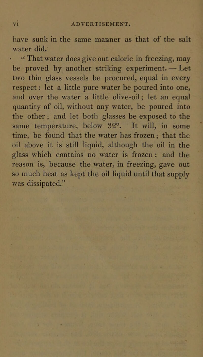 have sunk in the same manner as that of the salt water did. “ That water does give out caloric in freezing, may be proved by another striking experiment. — Let two thin glass vessels be procured, equal in every respect: let a little pure water be poured into one, and over the water a little olive-oil; let an equal quantity of oil, without any water, be poured into the other; and let both glasses be exposed to the same temperature, below 32°. It will, in some time, be found that the water has frozen; that the oil above it is still liquid, although the oil in the glass which contains no water is frozen: and the reason is, because the water, in freezing, gave out so much heat as kept the oil liquid until that supply was dissipated.”