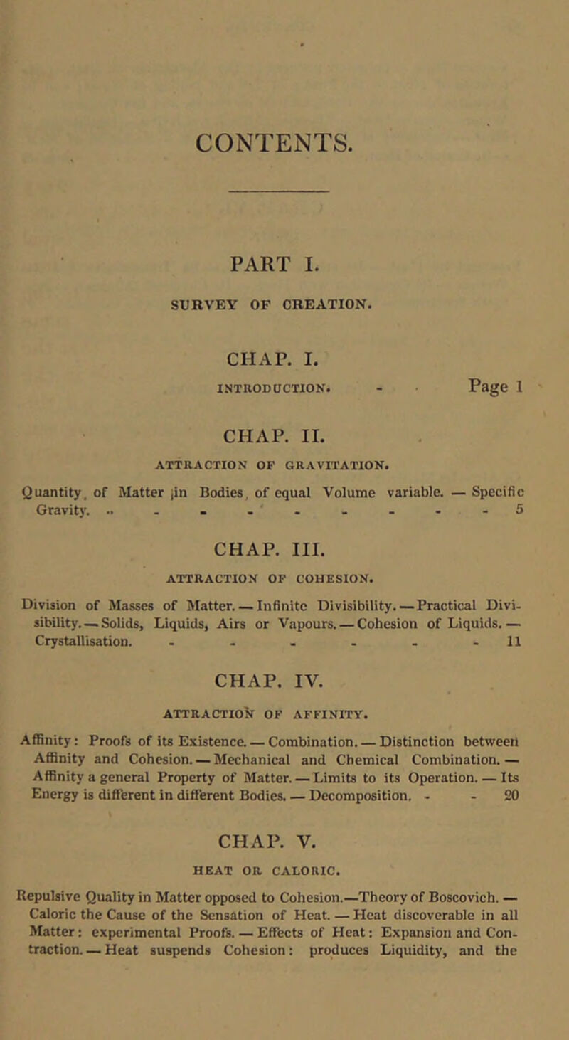 CONTENTS. PART I. SURVEY OP CREATION. CHAP. I. INTRODUCTION. - Page 1 CHAP. II. ATTRACTION OP GRAVITATION. Quantity, of Matter jin Bodies, of equal Volume variable. — Specific Gravity. .. .....-■-5 CHAP. III. ATTRACTION OF COHESION. Division of Masses of Matter. — Infinite Divisibility. — Practical Divi- sibility Solids, Liquids, Airs or Vapours. — Cohesion of Liquids. — Crystallisation. . . . . . -11 CHAP. IV. ATTRACTIOif OF AFFINITY. Affinity: Proofs of its Existence. — Combination. — Distinction between Affinity and Cohesion. — Mechanical and Chemical Combination.— Affinity a general Property of Matter. — Limits to its Operation. — Its Energy is ditTerent in diffierent Bodies, — Decomposition. - - 20 CHAP. V. HEAT OR CALORIC. Repulsive Quality in Matter opposed to Cohesion.—Theory of Boscovich. — Caloric the Cause of the Sensation of Heat. — Heat discoverable in all Matter: experimental Proofs. — Effects of Heat: Expansion and Con- traction— Heat suspends Cohesion: produces Liquidity, and the