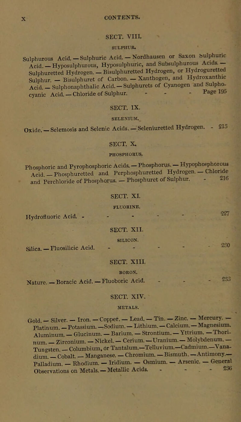 SECT. VIII. SULPHUR. Sulphurous Acid.-Sulphuric Acid.-Nordhausen or Saxon sulphuric Acid. — Hyposulphurous, Hyposulphuric, and Subsulphurous Acids. — Sulphuretted Hydrogen. — Bisulphuretted Hydrogen, or Hydrogurett^ Sulphur. — Bisulphuret of Carbon. — Xanthogen, and Hydroxanthic Acid. —Sulphonaphthalic Acid. —SulphureU of Cyanogen and Sulpho- cyanic Acid. — Chloride of Sulphur. - - - P^ge 195 SECT. IX. SELENIUM. Oxide. — Selemosis and Selenic Acids. — Seleniuretted Hydrogen. - 213 SECT. X. PHOSPHOEUS. Phosphoric and Pyrophosphoric Acids. — Phosphorus. — Hypophosphorous Acid. —Phosphuretted and Perphosphuretted Hydrogen. — Chloride and Perchloride of Phosphorus. — Phosphuret of Sulphur. - -16 SECT. XI. FLUORINE. Hydrofluoric Acid. - - - SECT. XII. SILICON. Silica.—Fluosilicic Acid. SECT. XIII. BORON. Nature. — Boracic Acid. — Fluoboric Acid. 227 2S0 233 SECT. XIV. METALS. Gold. Silver. — Iron. — Copper. — Lead. — Tin. — Zina — Mercury. Platinum. — Potassium. —^Sodium. — Lithium. — Calcium. Magnesium. Aluminum. Glucinum. — Barium. — Strontium. — Y ttrium. — Thori- num. — Zirconium. — Nickel. — Cerium. - Uranium. - Molybdenum. — Tungsten. — Columbium, Or Tantalum.—Telluvium.—Cadmium.—Vana- dium. — Cobalt — Manganese. — Chromium. — Bismuth. — Antimony.— Palladium. — Rhodium. — Iridium. — Osmium. — Arsenia — General Observations on Metals. — Metallic Acids. - - . - -66