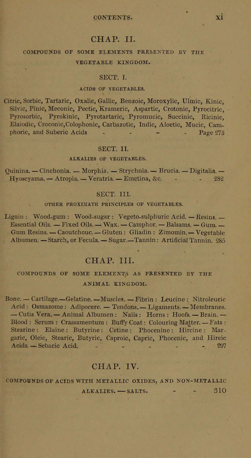 CHAP. II. COMPOUNDS OF SOME ELEMENTS PRESENTED BY THE VEGETABLE KINGDOil. SECT. I. ACIDS OF VEGETABLES. Citric, Sorbic, Tartaric, Oxalic, Gallic, Benzoic, Moroxylic, Ulmic, Kinic, Silvic, Pinic, Meconic, Pectic, Krameric, Aspartic, Crotonic, Pyrocitric, Pyrosorbic, Pyrokinic, Pyrotartaric, Pyromucic, Succinic, Ricinic, Elaiodic, Croconic,Colophonic, Carbazotic, Indie, Aloetic, Mucic, Cam- phoric, and Suberic Acids . . - . Page 273 SECT. II. ALKALIES OF VEGETABLES. Quinina. — Cinchonia. — Morphia. — Strychnia. — Brucia. — Digitalia. — Hyoscyaina. — Atropia.—Veratria. — Emetina, &c. - - 282 SECT. III. OTHER PROXI.BATE PRINCIPLES OP VEGETABLES. Lignin: tVood-gum : Wood-sugar: Vegeto-sulphuric Acid.—Resins. Essential Oils. — Fixed Oils. — Wax. — Camphor. — Balsams. — Gum. Gum Resins. — Caoutchouc. — Gluten : Gliadin : Zimomin. — Vegetable Albumen.—Starch, or Fecula. — Sugar.—Tannin: Artificial Tannin. 285 CHAP. III. COMPOUNDS OF SOME ELEMENT,S AS PRESENTED BY THE ANIMAL KINGDOM. Bone. — Cartilage.—Gelatine. —Muscles. —Fibrin : Leucine: Nitroleucic Acid: Osmazome; Adipocere. — Tendons. — Ligaments. — Membranes. — Cutis Vera. — Animat Albumen: Nails : Horns : Hoofs. — Brain. — Blood: Serum: Crassamentum : BufiyCoat; Colouring Matter. — Fats: Stearine; Elaine: Butyrine: Cetine: Phocenine: Hircine: Mar- garic, Oleic, Stearic, Butyric, Caproic, Capric, Phocenic, and Hircic Acids. — Sebacic Acid. ..... 297 CHAP. IV. COMPOUNDS OF ACIDS WITH METALLIC OXIDES, AND NON-METALLIC ALKALIES. SALTS. - - 310