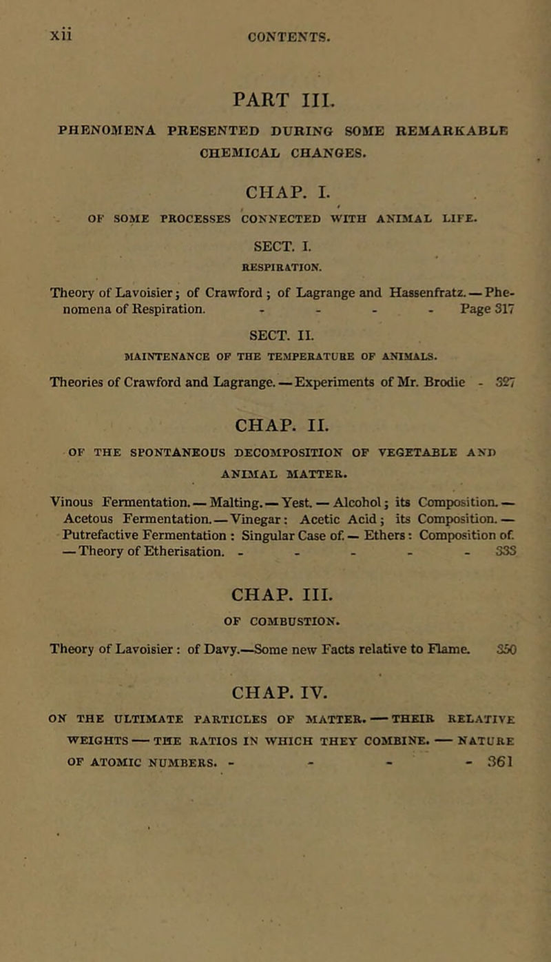PART IIL PHENOMENA PRESENTED DURING SOME REMARKABLE CHEMICAL CHANGES. CHAP. I. OF SOME PROCESSES CONNECTED WITH ANIMAL LIFE. SECT. I. RESP1H4TION. Theory of Lavoisier; of Crawford ; of Lagrange and Hassenffatz. — Phe- nomena of Respiration. .... Page 317 SECT. II. MAINTENANCE OP THE TEMPERATURE OF ANIMALS. Theories of Crawford and Lagrange. — Experiments of Mr. Brodic - 327 CHAP. II. OF THE SPONTANEOUS DECOMPOSITION OF VEGETABLE AND ANIMAL MATTER. Vinous Fermentation. — Malting. — Yest — Alcohol; its Compositioa — Acetous Fermentation.—Vinegar: Acetic Acid; its Composition.— Putrefactive Fermentation : Singular Case of. — Ethers; Composition of — Theory of Etherisation. ..... 333 CHAP. III. OF COMBUSTION. Theory of Lavoisier: of Davy.—Some new Facts relaHve to Flame. 350 CHAP. IV. ON THE ULTIMATE PARTICLES OF MATTER. THEIR RELATIVE WEIGHTS THE RATIOS IN WHICH THEY COMBINE. NATURE OF ATOMIC NUMBERS. - - - - .S61