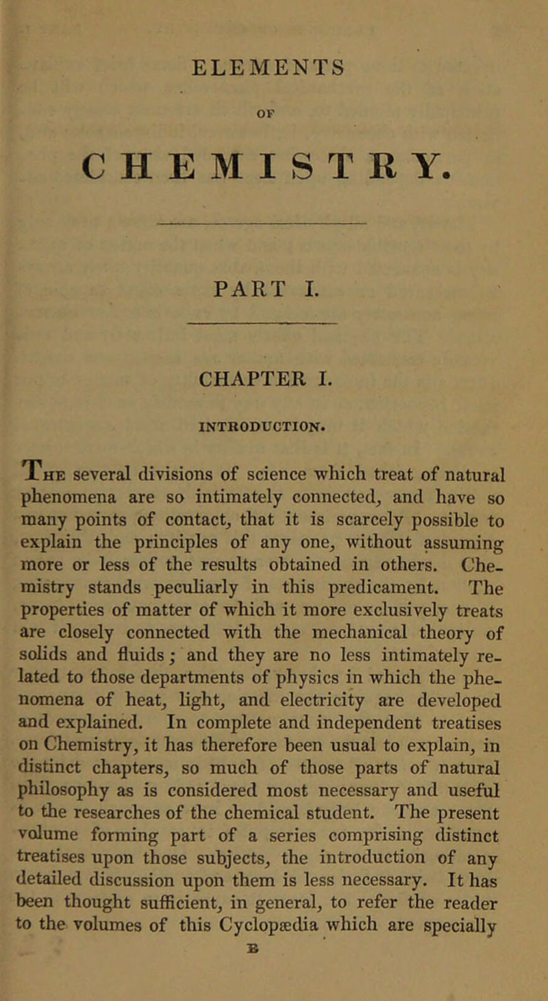ELEMENTS OF CHEMISTRY. PART 1. CHAPTER I. INTRODUCTION. Xhe several divisions of science which treat of natural phenomena are so intimately connected, and have so many points of contact, that it is scarcely possible to explain the principles of any one, without assuming more or less of the results obtained in others. Che- mistry stands peculiarly in this predicament. The properties of matter of which it more exclusively treats are closely connected with the mechanical theory of solids and fluids ; and they are no less intimately re- lated to those departments of physics in which the phe- nomena of heat, light, and electricity are developed and explained. In complete and independent treatises on Chemistry, it has therefore been usual to explain, in distinct chapters, so much of those parts of natural philosophy as is considered most necessary and useful to the researches of the chemical student. The present volume forming part of a series comprising distinct treatises upon those subjects, the introduction of any detailed discussion upon them is less necessary. It has been thought sufficient, in general, to refer the reader to the volumes of this Cyclopoedia which are specially B