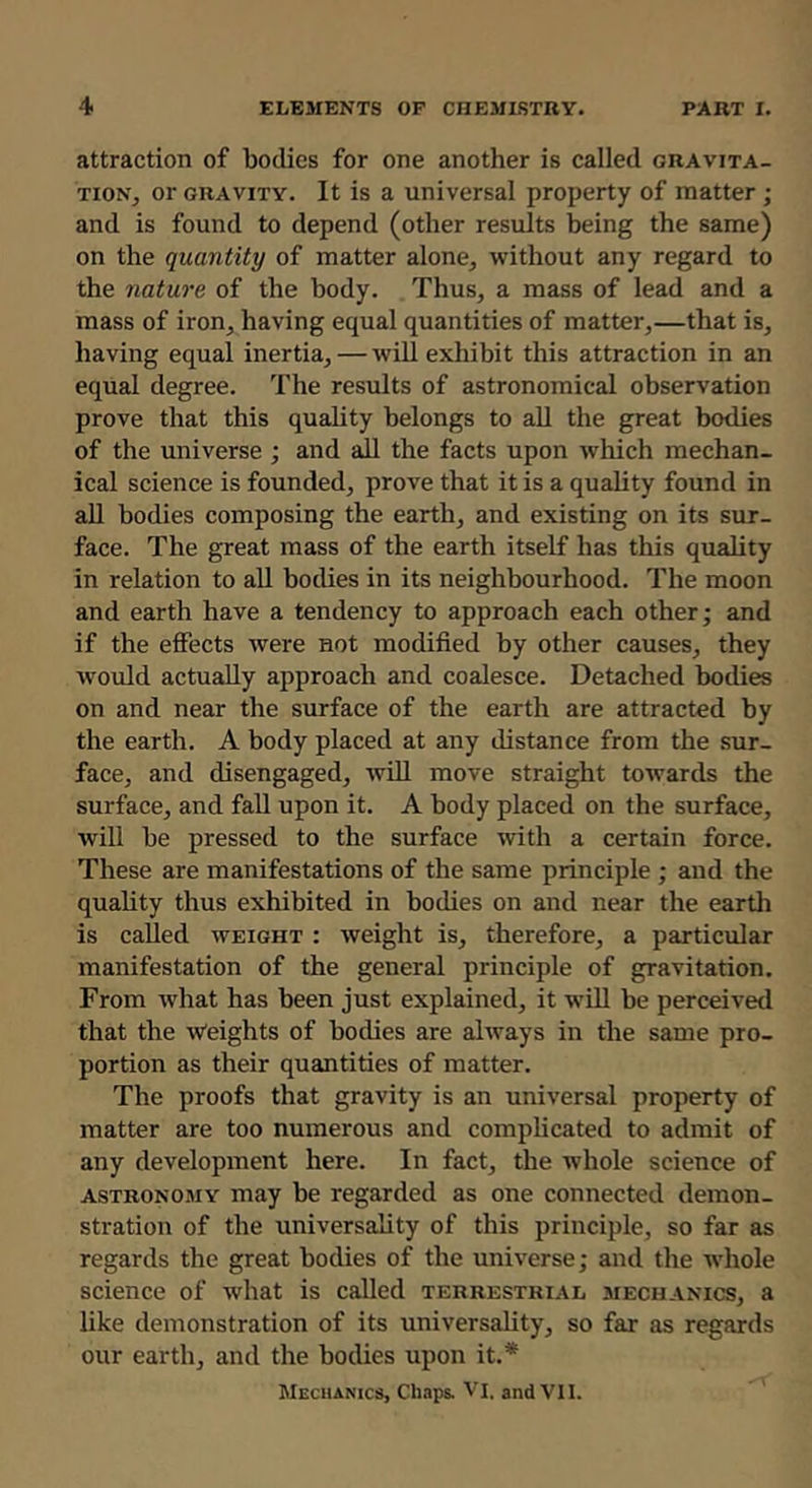 attraction of bodies for one another is called gravita- tion^ or GRAVITY. It is a universal property of matter ; and is found to depend (other results being the same) on the quantity of matter alone^ without any regard to the nature of the body. Thus, a mass of lead and a mass of iron, having equal quantities of matter,—that is, having equal inertia, — will exhibit this attraction in an equal degree. The results of astronomical observation prove that this quality belongs to aU the great bodies of the universe ; and aU the facts upon which mechan- ical science is founded, prove that it is a quality found in all bodies composing the earth, and existing on its sur- face. The great mass of the earth itself has this quality in relation to all bodies in its neighbourhood. The moon and earth have a tendency to approach each other; and if the effects were not modified by other causes, they Avould actually approach and coalesce. Detached bodies on and near the surface of the earth are attracted by the earth. A body placed at any distance from the sur- face, and disengaged, wiU move straight towards the surface, and fall upon it. A body placed on the surface, will be pressed to the surface with a certain force. These are manifestations of the same principle ; and the quality thus exhibited in bodies on and near the earth is called weight : weight is, therefore, a particular manifestation of the general principle of gravitation. From what has been just explained, it will be perceived that the Weights of bodies are always in the same pro- portion as their quantities of matter. The proofs that gravity is an universal property of matter are too numerous and complicated to admit of any development here. In fact, the whole science of astronomy may be regarded as one connected demon- stration of the universality of this principle, so far as regards the great bodies of the universe; and the whole science of what is called terrestrial mechanics, a like demonstration of its universality, so far as regards our earth, and the bodies upon it.* Mechanics, Chaps. Vl. and VII.