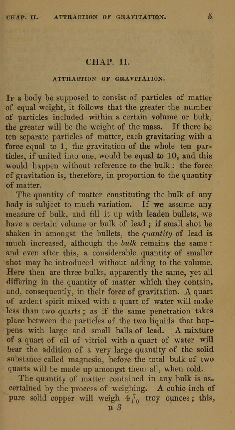 CHAP. II. ATTRACTION OF GRAVITATION. If a body be supposed to consist of particles of matter of equal weight, it follows that the greater the number of particles included within a certain volume or bulk, the greater will be the weight of the mass. If there be ten separate particles of matter, each gravitating with a force equal to 1, the gravitation of the whole ten par- ticles, if united into one, would he equal to 10, and this would happen without reference to the bulk : the force of gravitation is, therefore, in proportion to the quantity of matter. The quantity of matter constituting the bulk of any body is subject to much variation. If we assume any measure of bulk, and fill it up with leaden bullets, we have a certain volume or bulk of lead; if small shot be shaken in amongst the bullets, the quantity of lead is much increased, although the hulk remains the same : and even after this, a considerable quantity of smaller shot may be introduced without adding to the volume. Here then are three bulks, apparently the same, yet all differing in the quantity of matter which they contain, and, consequently, in their force of gravdlation. A quart of ardent spirit mixed with a quart of water will make less than two quarts; as if the same penetration takes place between the particles of the two liquids that hap- pens with large and small balls of lead. A mixture of a quart of oil of vitriol with a quart of water will bear the addition of a very large quantity of the solid substance called magnesia, before the total bulk of two quarts will be made up amongst them aU, when cold. The quantity of matter contained in any bulk is as- certained by the process of weighing. A cubic inch of pure solid copper will weigh troy ounces; this, B 3