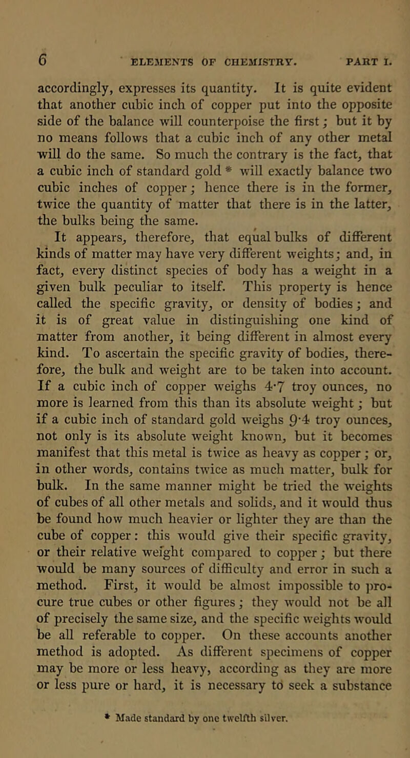 accordingly, expresses its quantity. It is quite evident that another cubic inch of copper put into the opposite side of the balance will counterpoise the first; but it by no means follows that a cubic inch of any other metal will do the same. So much the contrary is the fact, that a cubic inch of standard gold * will exactly balance two cubic inches of copper; hence there is in the former, twice the quantity of matter that there is in the latter, the bulks being the same. It appears, therefore, that equal bulks of different kinds of matter may have very different weights; and, in fact, every distinct species of body has a weight in a given bulk peculiar to itself. This property is hence called the specific gravity, or density of bodies; and it is of great value in distinguishing one kind of matter from another, it being different in almost every kind. To ascertain the specific gravity of bodies, there- fore, the bulk and weight are to be taken into account. If a cubic inch of copper weighs 4’7 troy ounces, no more is learned from this than its absolute weight; but if a cubic inch of standard gold weighs 9’4 troy ounces, not only is its absolute weight known, but it becomes manifest that this metal is twice as heavy as copper; or, in other words, contains twice as much matter, bulk for bulk. In the same manner might be tried the weights of cubes of all other metals and solids, and it would thus be found how much heavier or lighter they are than the cube of copper: this would give their specific gravity, or their relative weight compared to copper; but there would be many sources of difficulty and error in such a method. First, it would be almost impossible to ])ro- cure true cubes or other figures; they would not be all of precisely the same size, and the specific weights would be aU referable to copper. On these accounts another method is adopted. As different specimens of copper may be more or less heavy, according as they are more or less pure or hard, it is necessary to seek a substance * Made standard by one twelfth silver.