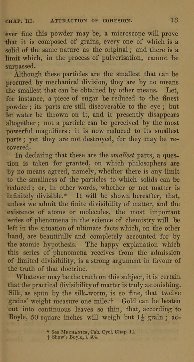 ever fine this powder may be, a microscope will prove that it is composed of grains, every one of which is a solid of the same nature as the original; and there is a limit which, in the process of pulverisation, cannot be surpassed. Although these particles are the smallest that can be procured by mechanical division, they are by no means tlie smallest that can be obtained by other means. Let, for instance, a piece of sugar be reduced to the finest powder; its parts are still discoverable to the eye ; but let water be thrown on it, and it presently disappears altogether; not a particle can be perceived by the most powerful magnifiers: it is now reduced to its smallest parts; yet they are not destroyed, for they may be re- covered. In declaring that these are the smallest parts, a ques- tion is taken for granted, on %vhich philosophers are by no means agreed, namely, whether there is any limit to the smallness of the pai-ticles to which solids can be reduced; or, in other words, whether or not matter is infinitely divisible.* It will be shown hereafter, that, unless we admit the finite divisibility of matter, and the existence of atoms or molecules, the most important series of phenomena in the science of chemistry will be left in the situation of ultimate facts which, on the other hand, are beautifully and completely accounted for by the atomic hypothesis. The happy explanation which this series of phenomena receives from the admission of limited divisibility, is a strong argument in favour of the truth of that doctrine. IVTiatever may be the truth on this subject, it is certain that the practical divisibility of matter is truly astonishing. Silk, as spun by the silk-worm, is so fine, that twelve grains’ weight measure one mile.t Gold can be beaten out into continuous leaves so thin, that, according to Boyle, 50 square inches will weigh but grain; ac- * See Mechanics, Cab. CycL Chap. II. f Shaw’s Boyle, i. 404.