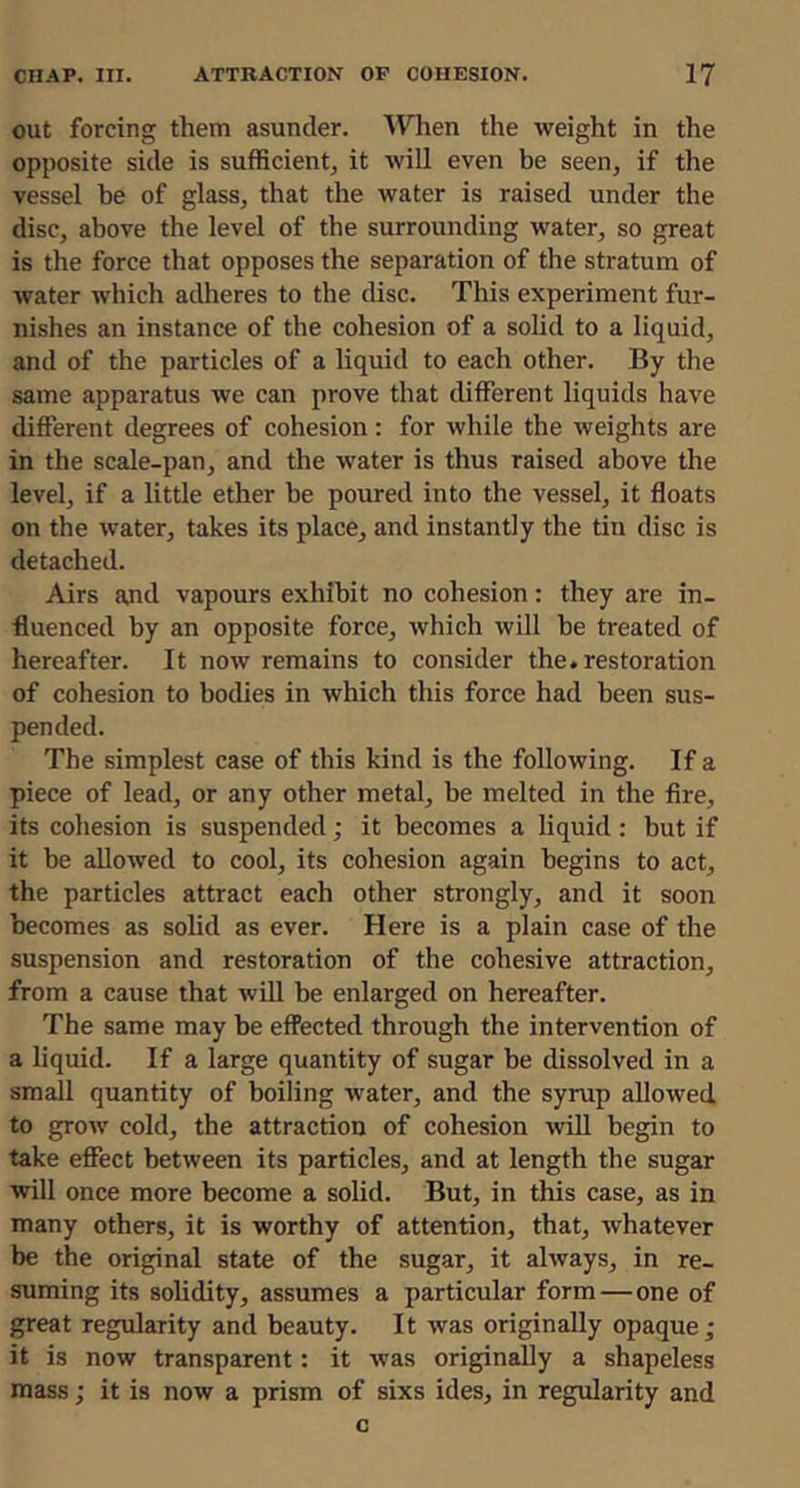 out forcing them asunder. \Vlien the weight in the opposite side is sufficient^ it will even be seen, if the vessel be of glass, that the water is raised under the disc, above the level of the surrounding water, so great is the force that opposes the separation of the stratum of water which adheres to the disc. This experiment fur- nishes an instance of the cohesion of a solid to a liquid, and of the particles of a liquid to each other. By the same apparatus we can prove that different liquids have different degrees of cohesion: for while the weights are in the scale-pan, and the water is thus raised above the level, if a little ether be poured into the vessel, it floats on the water, takes its place, and instantly the tin disc is detached. Airs and vapours exhibit no cohesion: they are in- fluenced by an opposite force, which will be treated of hereafter. It now remains to consider the. restoration of cohesion to bodies in which this force had been sus- pended. The simplest case of this kind is the following. If a piece of lead, or any other metal, be melted in the fire, its cohesion is suspended; it becomes a liquid: but if it be allowed to cool, its cohesion again begins to act, the particles attract each other strongly, and it soon becomes as solid as ever. Here is a plain case of the suspension and restoration of the cohesive attraction, from a cause that will be enlarged on hereafter. The same may be effected through the intervention of a liquid. If a large quantity of sugar be dissolved in a small quantity of boiling water, and the syrup allowed to grow cold, the attraction of cohesion will begin to take effect between its particles, and at length the sugar will once more become a solid. But, in this case, as in many others, it is worthy of attention, that, whatever be the original state of the sugar, it always, in re- suming its solidity, assumes a particular form—one of great regularity and beauty. It was originally opaque ; it is now transparent: it was originally a shapeless mass; it is now a prism of sixs ides, in regularity and c