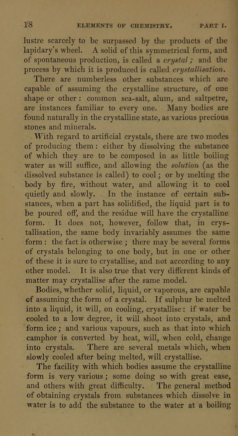 lustre scarcely to be surpassed by the products of the lapidary’s wheel. A solid of this symmetrical form, and. of spontaneous production, is called a crystal; and the process by which it is produced is called crystallisation. There are numberless other substances which are capable of assuming the crystalline structure, of one shape or other : common sea-salt, alum, and saltpetre, are instances familiar to every one. Many bodies are found naturally in the crystalline state, as various precious stones and minerals. With regard to artificial crystals, there are two modes of producing them: either by dissolving the substance of which they are to be composed in as little boiling water as will suffice, and allowing the solution (as the dissolved substance is called) to cool; or by melting the body by fire, without water, and allowing it to cool quietly and slowly. In the instance of certain sub- stances, Avhen a part has solidified, the liquid part is to be poured off, and the residue will have the crystalline form. It does not, however, follow that, in crys- tallisation, the same body invariably assumes the same form : the fact is otherwise ; there may be several forms of crystals belonging to one body, but in one or other of these it is sure to crystallise, and not according to any other model. It is also true that very different kinds of matter may crystallise after the same model. Bodies, whether solid, liquid, or vaporous, are capable of assuming the form of a crystal. If sulphur be melted into a liquid, it wiU, on cooling, crystallise: if water be cooled to a low degree, it wdll shoot into crystals, and form ice; and various vapours, such as that into which camphor is converted by heat, wiU, when cold, change into crystals. There are several metals which, when slowly cooled after being melted, will crystallise. The facility with which bodies assume the crystalline form is very various; some doing so w'ith great ease, and others with great difficulty. The general method of obtaining crystals from substances which dissolve in water is to add the substance to the w^ater at a boiling
