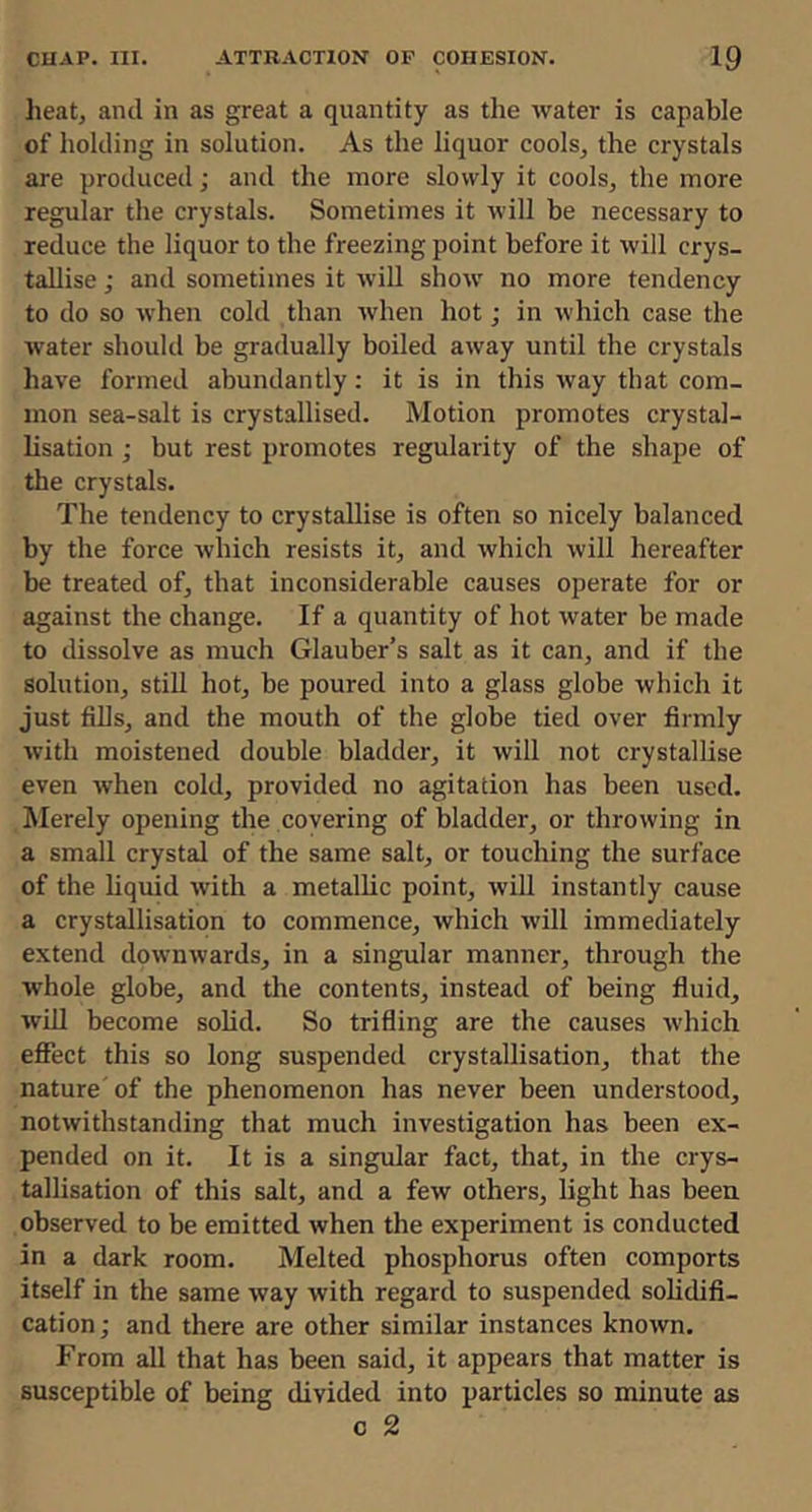 heatj and in as great a quantity as the water is capable of holding in solution. As the liquor cools, the crystals are produced; and the more slowly it cools, the more regular the crystals. Sometimes it will be necessary to reduce the liquor to the freezing point before it will crys- tallise ; and sometimes it will show no more tendency to do so when cold than when hot; in which case the water should be gradually boiled away until the crystals have formed abundantly: it is in this way that com- mon sea-salt is crystallised. Motion promotes crystal- lisation ; but rest promotes regularity of the shape of the crystals. The tendency to crystallise is often so nicely balanced by the force which resists it, and which will hereafter be treated of, that inconsiderable causes operate for or against the change. If a quantity of hot water be made to dissolve as much Glauber’s salt as it can, and if the solution, still hot, be poured into a glass globe which it just fills, and the mouth of the globe tied over firmly with moistened double bladder, it will not crystallise even when cold, provided no agitation has been used. Merely opening the covering of bladder, or throwing in a small crystal of the same salt, or touching the surface of the Hquid with a metallic point, will instantly cause a crystallisation to commence, which will immediately extend downwards, in a singular manner, through the whole globe, and the contents, instead of being fluid, wiU become solid. So trifling are the causes which efiect this so long suspended crystallisation, that the nature' of the phenomenon has never been understood, notwithstanding that much investigation has been ex- pended on it. It is a singular fact, that, in the crys- tallisation of this salt, and a few others, light has been observed to be emitted when the experiment is conducted in a dark room. Melted phosphorus often comports itself in the same way with regard to suspended solidifi- cation; and there are other similar instances known. From all that has been said, it appears that matter is susceptible of being divided into particles so minute as c 2