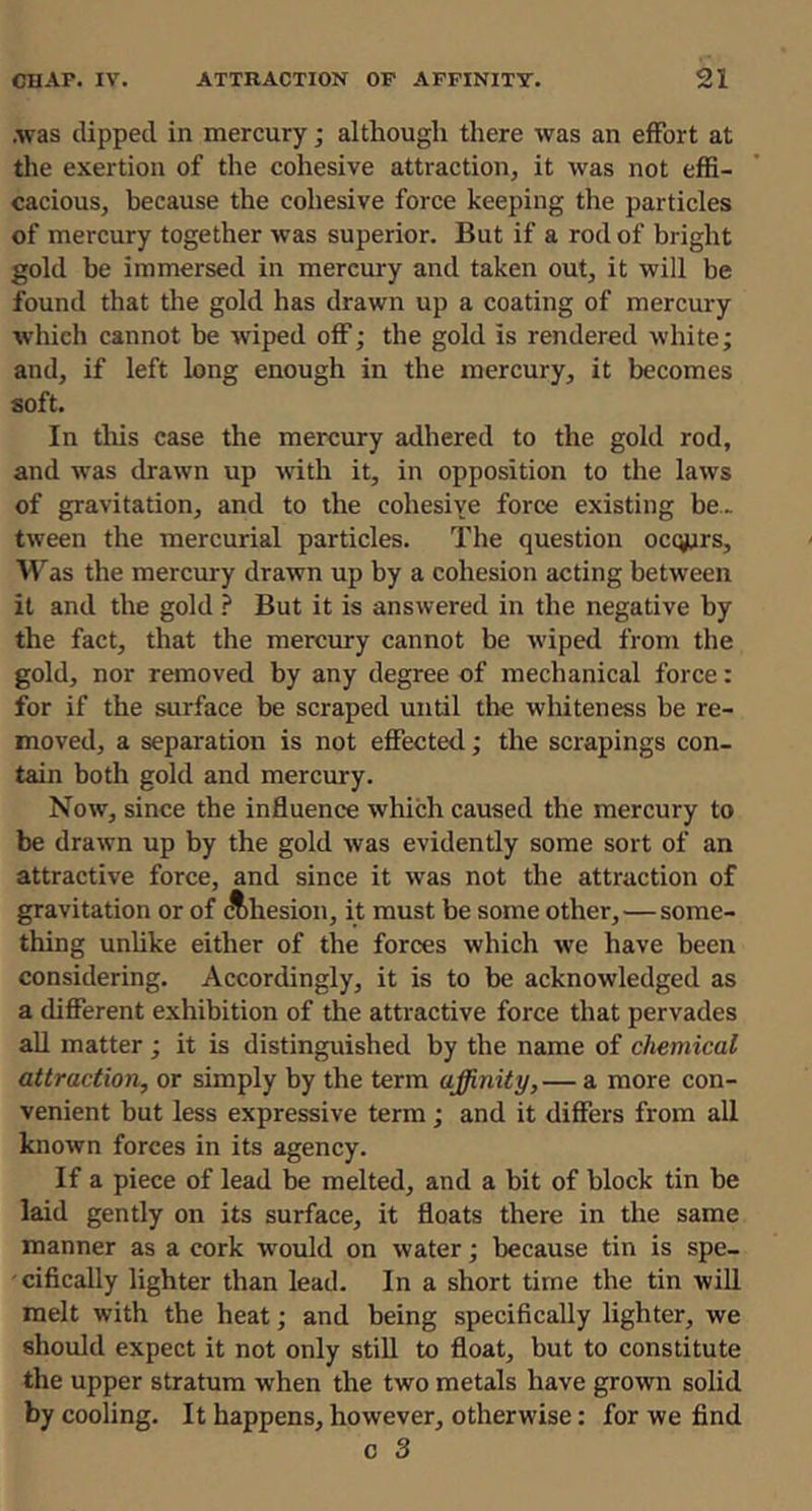 .was dipped in mercury; althougli there was an effort at the exertion of the cohesive attraction, it was not effi- cacious, because the cohesive force keeping the particles of mercury together was superior. But if a rod of bright gold be immersed in mercury and taken out, it will be found that the gold has drawn up a coating of mercury %vhich cannot be wiped off; the gold is rendered white; and, if left long enough in the mercury, it becomes soft. In tliis case the mercury adhered to the gold rod, and was drawn up w'ith it, in opposition to the laws of gravitation, and to the cohesive force existing be., tween the mercurial particles. The question occurs, W as the mercury drawn up by a cohesion acting between it and the gold ? But it is answered in the negative by the fact, that the mercury cannot be wiped from the gold, nor removed by any degree of mechanical force: for if the surface be scraped until the whiteness be re- moved, a separation is not effected; the scrapings con- tain both gold and mercury. Now, since the influence which caused the mercury to be drawn up by the gold was evidently some sort of an attractive force, and since it was not the attraction of gravitation or of Ahesion, it must be some other,—some- thing unlike either of the forces which we have been considering. Accordingly, it is to be acknowledged as a different exhibition of the attractive force that pervades all matter ; it is distinguished by the name of chemical attraction, or simply by the term affinity,— a more con- venient but less expressive term; and it differs from all known forces in its agency. If a piece of lead be melted, and a bit of block tin be laid gently on its surface, it floats there in the same manner as a cork would on water; because tin is spe- cifically lighter than lead. In a short time the tin will melt with the heat; and being specifically lighter, we should expect it not only still to float, but to constitute the upper stratum when the two metals have grown solid by cooling. It happens, however, otherwise: for we find