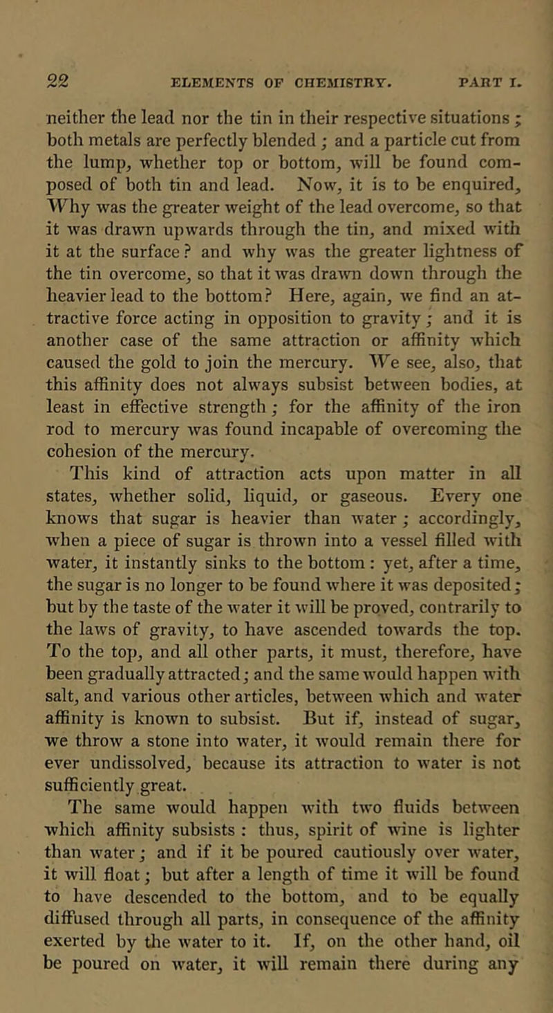 neither the lead nor the tin in tlieir respective situations ; both metals are perfectly blended ; and a particle cut from the lump, whether top or bottom, will be found com- posed of both tin and lead. Now, it is to be enquired. Why was the greater weight of the lead overcome, so that it was drawn upwards through the tin, and mi.xed with it at the surface ? and why was the greater lightness of the tin overcome, so that it tvas dratvn down througli the heavier lead to the bottom? Here, again, we find an at- tractive force acting in opposition to gravity; and it is another case of the same attraction or affinity which caused the gold to join the mercury. 'H’'e see, also, that this affinity does not always subsist between bodies, at least in effective strength; for the affinity of the iron rod to mercury was found incapable of overcoming the cohesion of the mercury. This kind of attraction acts upon matter in all states, whether solid, liquid, or gaseous. Every one knows that sugar is heavier than water ; accordingly, when a piece of sugar is thrown into a vessel filled with water, it instantly sinks to the bottom : yet, after a time, the sugar is no longer to be found where it was deposited ; but by the taste of the water it will be proved, contrarily to the laws of gravity, to have ascended towards the top. To the top, and all other parts, it must, therefore, have been gradually attracted; and the same would happen Avith salt, and various other articles, between Avhich and ivater affinity is knoivn to subsist. But if, instead of sugar, we throw a stone into Avater, it Avould remain there for ever undissolved, because its attraction to Avater is not sufficiently great. The same Avould happen Avith Iaa'o fluids betAveen Avhich affinity subsists : thus, spirit of AAune is lighter than Avater; and if it be poured cautiously over Avater, it Avill float; but after a length of time it Avill be found to have descended to the bottom, and to be equally diffused through all parts, in consequence of the affinity exerted by tlie Avater to it. If, on the other hand, oil be poured on Avater, it Avill remain there during any
