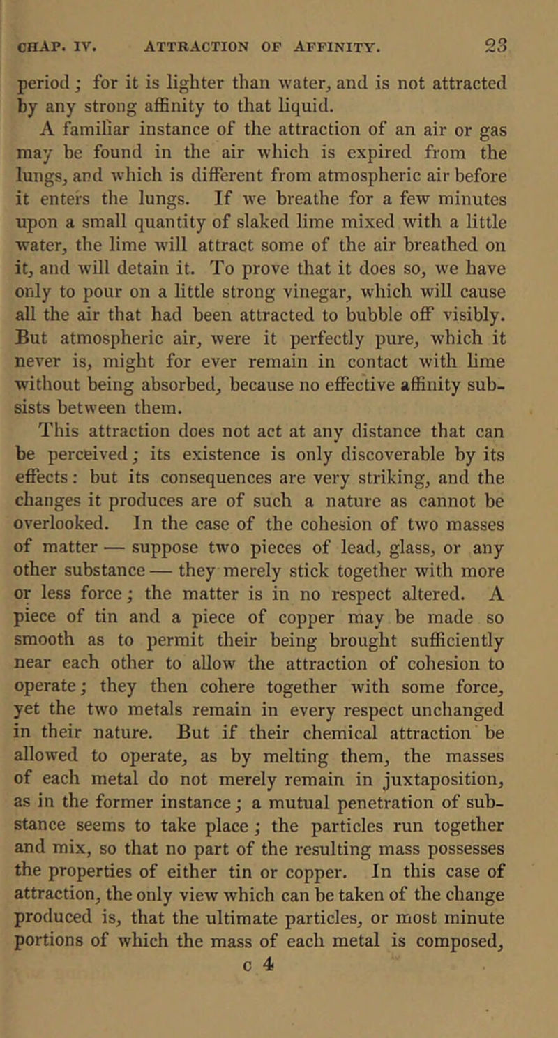 period; for it is lighter than water, and is not attracted by any strong affinity to that liquid. A familiar instance of the attraction of an air or gas may he found in the air which is expired from the lungs, and which is different from atmospheric air before it enters the lungs. If we breathe for a few minutes upon a small quantity of slaked lime mixed with a little Avater, the lime will attract some of the air breathed on it, and ivill detain it. To prove that it does so, we have only to pour on a little strong vinegar, which ivill cause all the air that had been attracted to bubble off visibly. But atmospheric air, ivere it perfectly pure, ivhich it never is, might for ever remain in contact with lime without being absorbed, because no effective affinity sub- sists between them. This attraction does not act at any distance that can be perceived; its existence is only discoverable by its effects: but its consequences are very striking, and the changes it produces are of such a nature as cannot be overlooked. In the case of the cohesion of two masses of matter — suppose two pieces of lead, glass, or any other substance— they merely stick together with more or less force; the matter is in no respect altered. A piece of tin and a piece of copper may be made so smooth as to permit their being brought sufficiently near each other to allow the attraction of cohesion to operate; they then cohere together ivith some force, yet the two metals remain in every respect unchanged in their nature. But if their chemical attraction be allowed to operate, as by melting them, the masses of each metal do not merely remain in juxtaposition, as in the former instance; a mutual penetration of sub- stance seems to take place ; the particles run together and mix, so that no part of the resulting mass possesses the properties of either tin or copper. In this case of attraction, the only vieiv which can be taken of the change produced is, that the ultimate particles, or most minute portions of ivhich the mass of each metal is composed,
