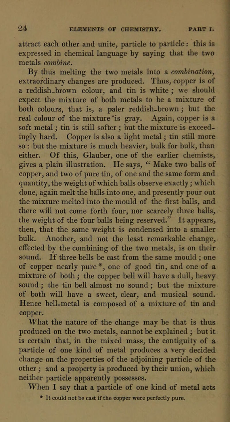 attract each other and unite, particle to particle: this is expressed in chemical language by saying that the two metals combine. By thus melting the two metals into a combination, extraordinary changes are produced. Thus, copper is of a reddish-brown colour, and tin is white; we should expect the mixture of both metals to be a mixture of both colours, that is, a paler reddish-brown; but the real colour of the mixture ‘is gray. Again, copper is a soft metal; tin is still softer ; but the mixture is exceed- ingly hard. Copper is also a light metal; tin still more so : but the mixture is much heavier, bulk for bulk, than either. Of this, Glauber, one of the earher chemists, gives a plain illustration. He says, “ Make two balls of copper, and two of pure tin, of one and the same form and quantity, the weight of which balls observe exactly; which done, again melt the balls into one, and presently pour out the mixture melted into the mould of the first baUs, and there will not come forth four, nor scarcely three balls, the weight of the four balls being reserved.” It appears, then, that the same weight is condensed into a smaller bulk. Another, and not the least remarkable change, effected by the combining of the two metals, is on their sound. If three bells be cast from tlie same mould; one of copper nearly pure *, one of good tin, and one of a mixture of both; the copper bell will have a dull, heavy sound; the tin bell almost no sound; but the mi.xture of both will have a sweet, clear, and musical sound. Hence beU-metal is composed of a mixture of tin and copper. What the nature of the change may be that is thus produced on the two metals, cannot be explained j but it is certain that, in the mixed mass, the contiguity of a particle of one kind of metal produces a very decided change on the properties of the adjoining particle of tlie other; and a property is produced by their union, which neither particle apparently possesses. When I say that a particle of one kind of metal acts • It could not be cast if the copper were perfectly pure.