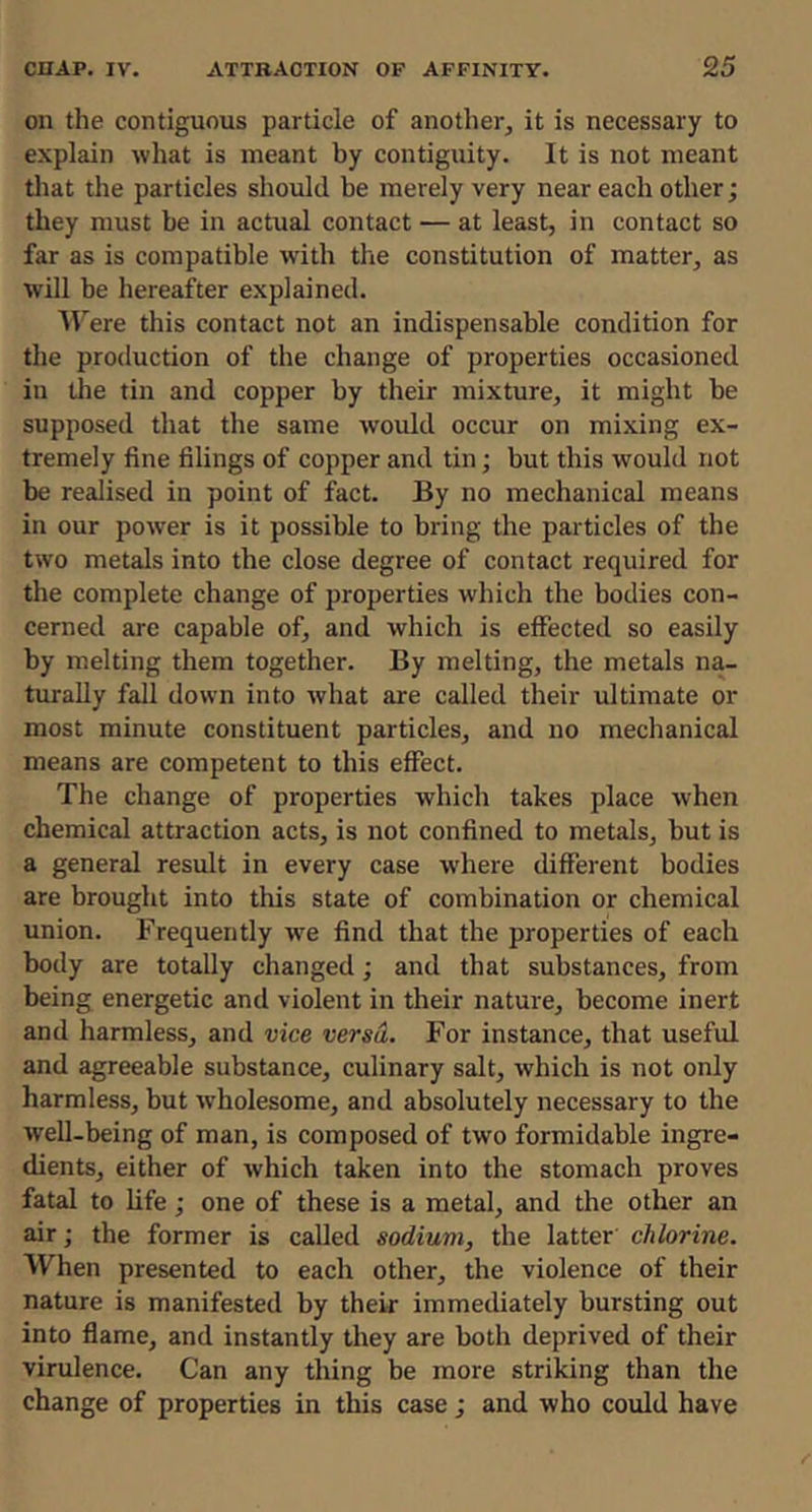 on the contiguous particle of another, it is necessary to explain what is meant by contiguity. It is not meant tliat the particles should be merely very near each other; they must be in actual contact — at least, in contact so far as is compatible with tlie constitution of matter, as will be hereafter explained. Were this contact not an indispensable condition for the production of the change of properties occasioned in the tin and copper by their mixture, it might be supposed that the same would occur on mixing ex- tremely fine filings of copper and tin; but this would not be realised in point of fact. By no mechanical means in our power is it possible to bring the particles of the two metals into the close degree of contact required for the complete change of properties which the bodies con- cerned are capable of, and which is effected so easily by melting them together. By melting, the metals na- turally fall down into what are called their ultimate or most minute constituent particles, and no mechanical means are competent to this effect. The change of properties which takes place when chemical attraction acts, is not confined to metals, but is a general result in every case w’here different bodies are brought into this state of combination or chemical union. Frequently we find that the properties of each body are totally changed; and that substances, from being energetic and violent in their nature, become inert and harmless, and vice versa. For instance, that useful and agreeable substance, culinary salt, which is not only harmless, but w’holesome, and absolutely necessary to the well-being of man, is composed of two formidable ingre- dients, either of which taken into the stomach proves fatal to life; one of these is a metal, and the other an air; the former is called sodium, the latter chlorine. When presented to each other, the violence of their nature is manifested by their immediately bursting out into flame, and instantly they are both deprived of their virulence. Can any thing be more striking than the change of properties in this case; and who could have