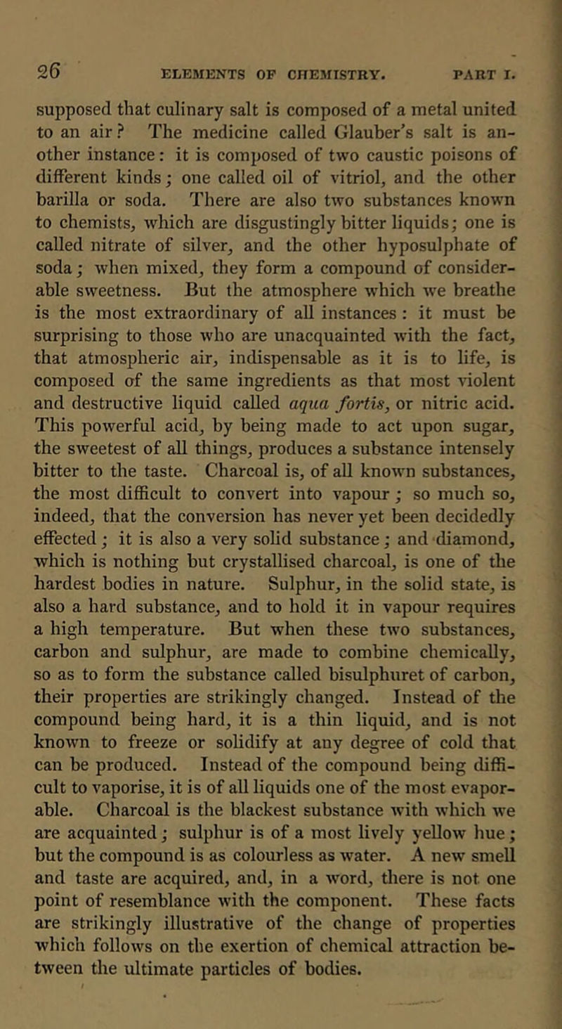 supposed that culinary salt is composed of a metal united to an air ? The medicine called Glauber’s salt is an- other instance: it is composed of two caustic poisons of different kinds; one called oil of vitriol, and the other barilla or soda. There are also two substances known to chemists, which are disgustingly bitter liquids; one is called nitrate of silver, and the other hyposulphate of soda; when mixed, they form a compound of consider- able sweetness. But the atmosphere which we breathe is the most extraordinary of all instances : it must be surprising to those who are unacquainted with the fact, that atmospheric air, indispensable as it is to life, is composed of the same ingredients as that most violent and destructive liquid called aqua fortis, or nitric acid. This powerful acid, by being made to act upon sugar, the sweetest of all things, produces a substance intensely bitter to the taste. Charcoal is, of all known substances, the most difficult to convert into vapour; so much so, indeed, that the conversion has never yet been decidedly effected; it is also a very solid substance; and diamond, which is nothing but crystallised charcoal, is one of the hardest bodies in nature. Sulphur, in the solid state, is also a hard substance, and to hold it in vapour requires a high temperature. But when these two substances, carbon and sulphur, are made to combine chemically, so as to form the substance called bisulphuret of carbon, their properties are strikingly changed. Instead of the compound being hard, it is a thin liquid, and is not known to freeze or solidify at any degree of cold that can be produced. Instead of the compound being diffi- cult to vaporise, it is of all liquids one of the most evapor- able. Charcoal is the blackest substance with which we are acquainted; sulphur is of a most lively yellow hue; but the compound is as colourless as water. A new smell and taste are acquired, and, in a word, there is not one point of resemblance with the component. These facts are strikingly illustrative of the change of properties which follows on the exertion of chemical attraction be- tween the ultimate particles of bodies.