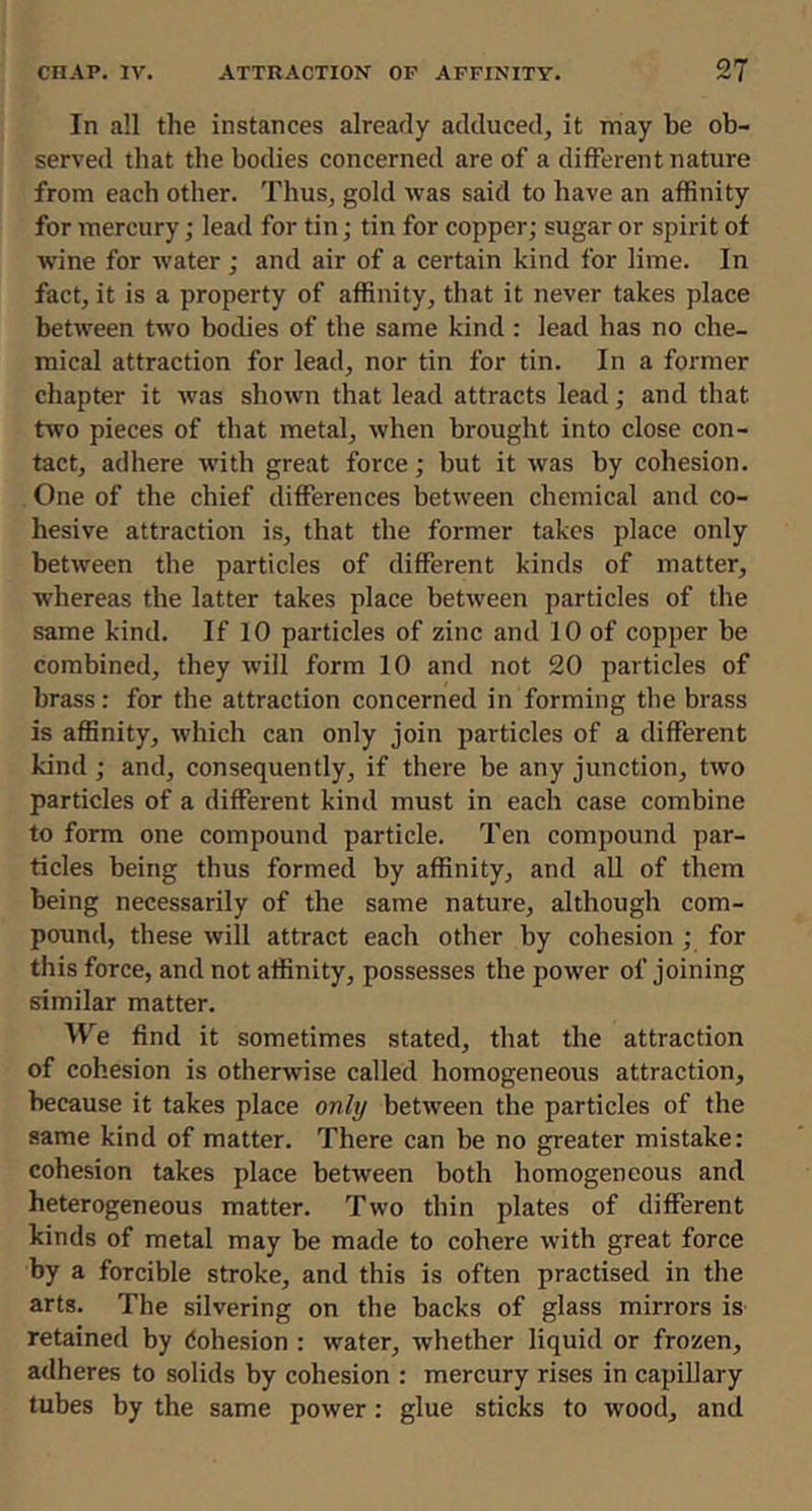 In all the instances already adduced, it may be ob- served that the bodies concerned are of a different nature from each other. Thus, gold was said to have an affinity for mercury; lead for tin; tin for copper; sugar or spirit of wine for water ; and air of a certain kind for lime. In fact, it is a property of affinity, that it never takes place between two bodies of the same kind: lead has no che- mical attraction for lead, nor tin for tin. In a former chapter it was shown that lead attracts lead; and that two pieces of that metal, when brought into close con- tact, adhere with great force; but it was by cohesion. One of the chief differences between chemical and co- hesive attraction is, that the former takes place only between the particles of different kinds of matter, whereas the latter takes place between particles of the same kind. If 10 particles of zinc and 10 of copper be combined, they will form 10 and not 20 particles of brass: for the attraction concerned in forming the brass is affinity, which can only join particles of a different kind ; and, consequently, if there be any junction, two particles of a different kind must in each case combine to form one compound particle. Ten compound par- ticles being thus formed by affinity, and all of them being necessarily of the same nature, although com- pound, these will attract each other by cohesion; for this force, and not affinity, possesses the power of joining similar matter. We find it sometimes stated, that the attraction of cohesion is otherwise called homogeneous attraction, because it takes place only between the particles of the same kind of matter. There can be no greater mistake: cohesion takes place between both homogeneous and heterogeneous matter. Two thin plates of different kinds of metal may be made to cohere with great force by a forcible stroke, and this is often practised in the arts. The silvering on the backs of glass mirrors is- retained by dohesion : water, whether liquid or frozen, adheres to solids by cohesion : mercury rises in capillary tubes by the same power: glue sticks to wood, and