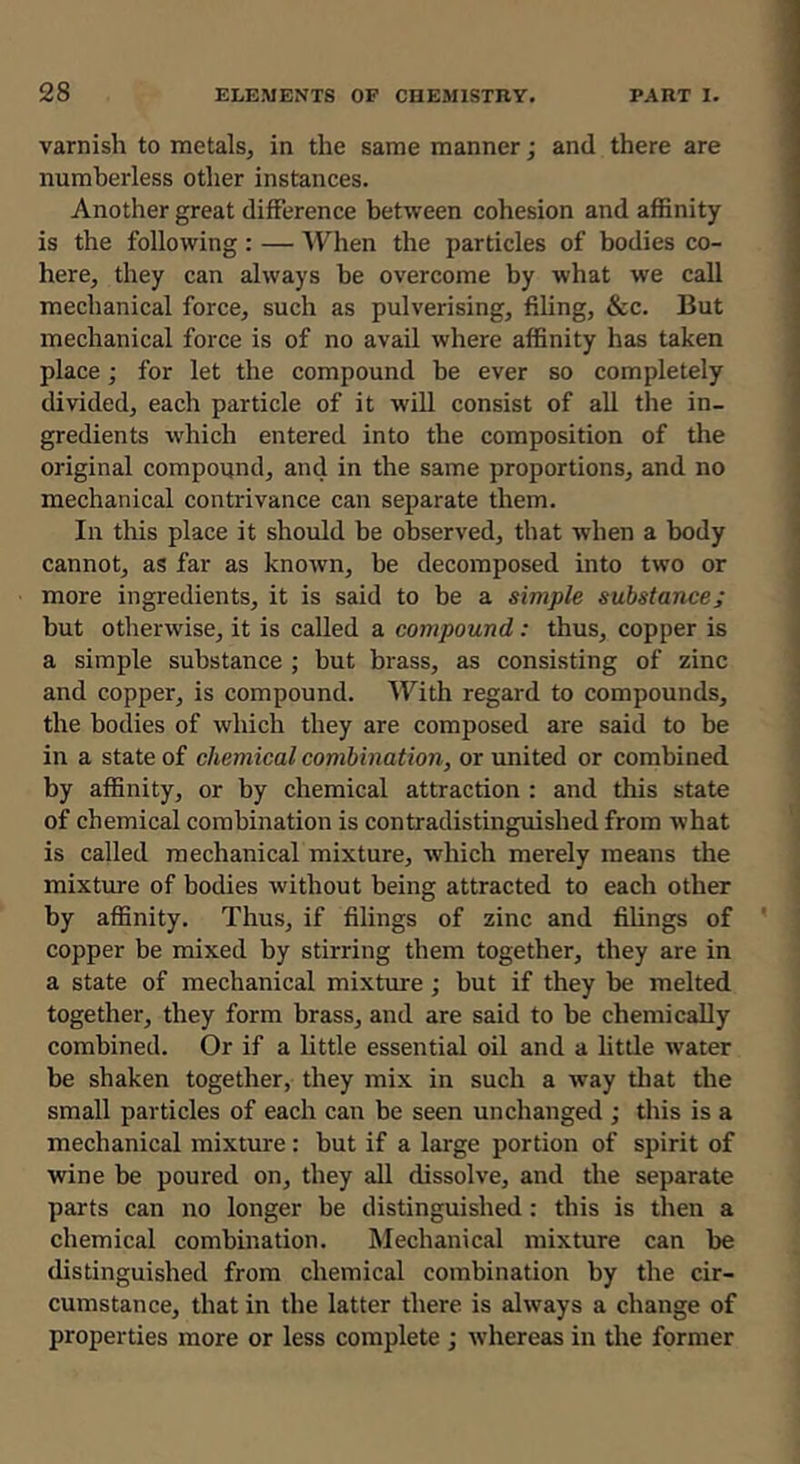varnish to metals^ in the same manner; and there are numberless other instances. Another great difference between cohesion and affinity is the following : — When the particles of bodies co- here, they can always be overcome by what we call mechanical force, such as pulverising, filing, &c. But mechanical force is of no avail where affinity has taken place; for let the compound be ever so completely divided, each particle of it will consist of all the in- gredients which entered into the composition of the original compound, and in the same proportions, and no mechanical contrivance can separate them. In this place it should be observed, that when a body cannot, as far as known, be decomposed into two or more ingredients, it is said to be a simple substance; but otherwise, it is called a compound: thus, copper is a simple substance ; but brass, as consisting of zinc and copper, is compound. With regard to compounds, the bodies of which they are composed are said to be in a state of chemical combination, or united or combined by affinity, or by chemical attraction : and this state of chemical combination is contradistinguished from what is called mechanical mixture, which merely means the mixture of bodies without being attracted to each other by affinity. Thus, if filings of zinc and filings of copper be mixed by stirring them together, they are in a state of mechanical mixtoe ; but if they be melted together, they form brass, and are said to be chemically combined. Or if a little essential oil and a little water be shaken together, they mix in such a way tliat the small particles of each can be seen unchanged ; this is a mechanical mixture: but if a large portion of spirit of wine be poured on, they all dissolve, and the separate parts can no longer be distinguished: this is then a chemical combination. Mechanical mixture can be distinguished from chemical combination by the cir- cumstance, that in the latter there is always a change of properties more or less complete ; whereas in the former