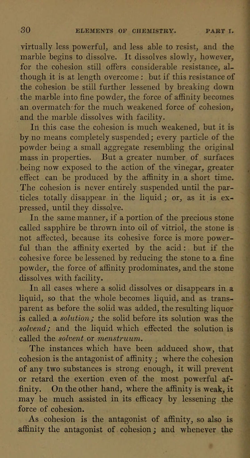 virtually less powerful, and less able to resist, and the marble begins to dissolve. It dissolves slowly, however, for the cohesion still offers considerable resistance, al- though it is at length overcome : but if this resistance of the cohesion be still further lessened by breaking down the marble into fine powder, the force of affinity becomes an overmatch'for the much weakened force of cohesion, and the marble dissolves wdth facility. Ill this case the cohesion is much weakened, but it is by no means completely suspended; every particle of the powder being a small aggregate resembling the original mass in properties. But a greater number of surfaces being now exposed to the action of the vinegar, greater effect can be produced by the affinity in a short time. The cohesion is never entirely suspended until the par- ticles totally disappear in the liquid; or, as it is ex- pressed, until they dissolve. In the same manner, if a portion of the precious stone called sapphire be thrown into oil of vitriol, the stone is not affected, because its cohesive force is more power- ful than the affinity exerted by the acid: but if the cohesive force be lessened by reducing the stone to a fine powder, the force of affinity prodominates, and the stone dissolves with facility. In all cases where a solid dissolves or disappears in a liquid, so that the whole becomes liquid, and as trans- parent as before the solid was added, the resulting liquor is called a solution; the solid before its solution was the solvend; and the liquid which effected the solution is called the solvent or menstruum. The instances which have been adduced show, that cohesion is the antagonist of affinity; where the cohesion of any two substances is strong enough, it will prevent or retard the exertion even of the most powerful af- finity. On the other hand, w'here the affinity is weak, it may be much assisted in its efficacy by lessening the force of cohesion. As cohesion is the antagonist of affinity, so also is affinity the antagonist of cohesion; and whenever the