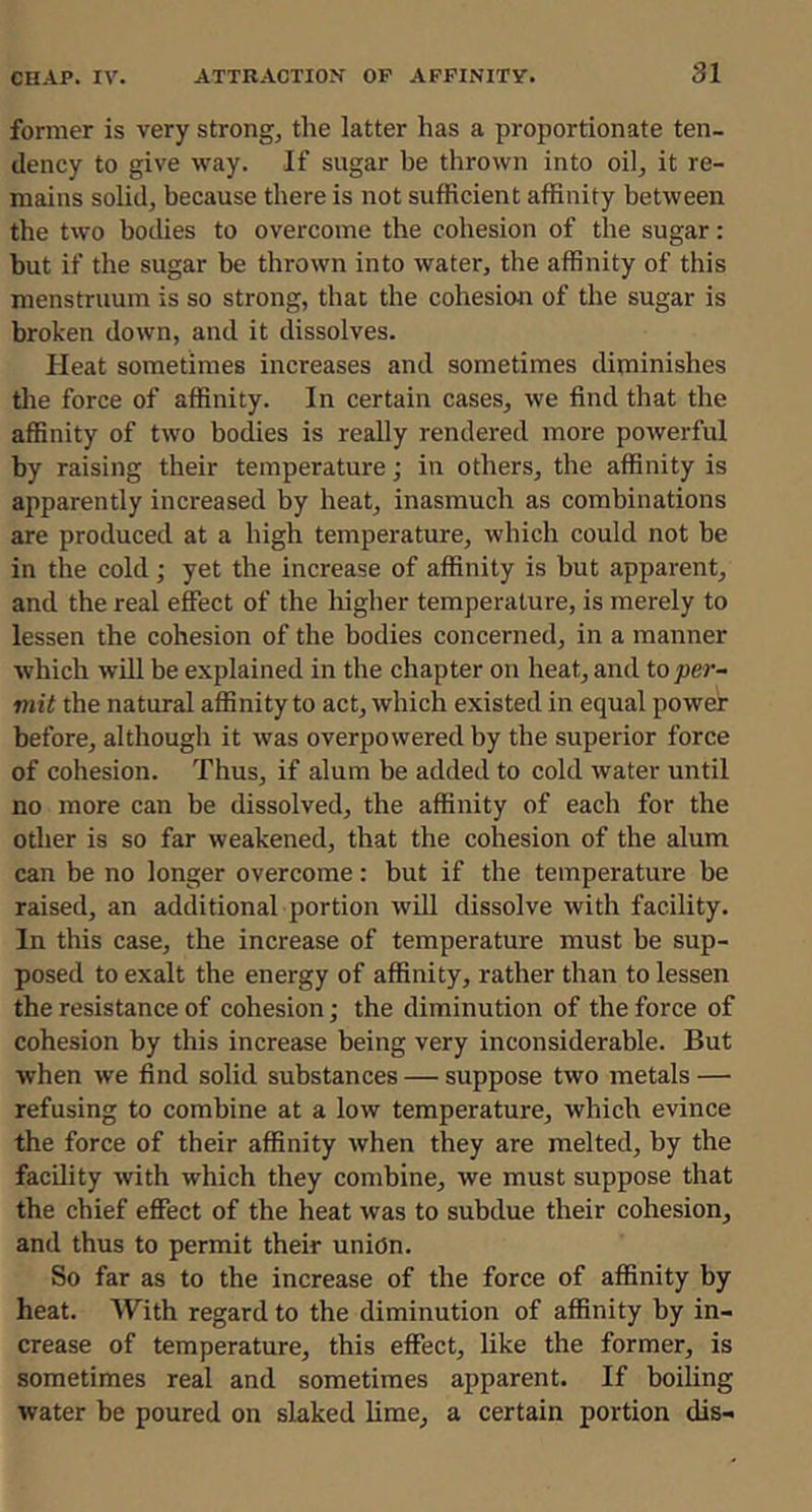 former is very strong, the latter has a proportionate ten- dency to give way. If sugar be thrown into oil, it re- mains solid, because there is not sufficient affinity between the two bodies to overcome the cohesion of the sugar: but if the sugar be thrown into water, the affinity of this menstruum is so strong, that the cohesion of the sugar is broken down, and it dissolves. Heat sometimes increases and sometimes diminishes the force of affinity. In certain cases, we find that the affinity of two bodies is really rendered more powerful by raising their temperature; in others, the affinity is apparently increased by heat, inasmuch as combinations are produced at a high temperature, which could not be in the cold; yet the increase of affinity is but apparent, and the real effect of the higher temperature, is merely to lessen the cohesion of the bodies concerned, in a manner which will be explained in the chapter on heat, and toper- mit the natural affinity to act, which existed in equal power before, although it was overpowered by the superior force of cohesion. Thus, if alum be added to cold water until no more can be dissolved, the affinity of each for the other is so far weakened, that the cohesion of the alum can be no longer overcome: but if the temperature be raised, an additional portion will dissolve with facility. In this case, the increase of temperature must be sup- posed to exalt the energy of affinity, rather than to lessen the resistance of cohesion; the diminution of the force of cohesion by this increase being very inconsiderable. But when we find solid substances — suppose two metals — refusing to combine at a low temperature, which evince the force of their affinity when they are melted, by the facility with which they combine, we must suppose that the chief effect of the heat was to subdue their cohesion, and thus to permit their union. So far as to the increase of the force of affinity by heat. With regard to the diminution of affinity by in- crease of temperature, this effect, like the former, is sometimes real and sometimes apparent. If boiling water be poured on slaked lime, a certain portion dis-