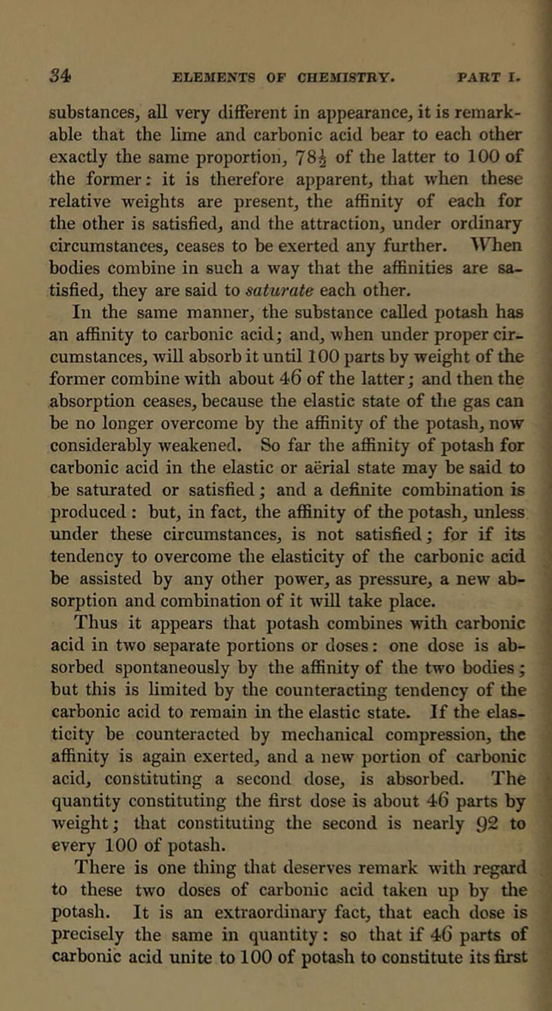 34> ELEMENTS OF CHEMISTRY. PART I. jj ) substances, all very different in appearance, it is remark- j able that the lime and carbonic acid bear to each other exactly the same proportion, 78^ of the latter to 100 of the former; it is therefore apparent, that when these relative weights are present, the affinity of each for the other is satisfied, and the attraction, under ordinary circumstances, ceases to be exerted any further. ^V’^hen bodies combine in such a way that the affinities are sa- tisfied, they are said to saturate each other. In the same manner, the substance called potash has an affinity to carbonic acid; and, when under proper cir- cumstances, will absorb it until 100 parts by weight of the former combine with about 46 of the latter; and then the absorption ceases, because the elastic state of the gas can be no longer overcome by the affinity of the potash, now i considerably weakened. So far the affinity of potash for carbonic acid in the elastic or aerial state may be said to be saturated or satisfied; and a definite combination is produced : but, in fact, the affinity of the potash, unless under these circumstances, is not satisfied; for if its tendency to overcome the elasticity of the carbonic acid be assisted by any other power, as pressure, a new ab- sorption and combination of it will take place. Thus it appears that potash combines with carbonic acid in two separate portions or doses: one dose is ab- sorbed spontaneously by the affinity of the two bodies ; but this is limited by the counteracting tendency of the carbonic acid to remain in the elastic state. If the elas- ticity be counteracted by mechanical compression, the affinity is again exerted, and a new portion of carbonic acid, constituting a second dose, is absorbed. The quantity constituting the first dose is about 46 parts by weight; that constituting tlie second is nearly 92 to every 100 of potash. There is one thing that deserves remark with regard to these two doses of carbonic acid taken up by the , potash. It is an extraordinary fact, that each dose is precisely the same in quantity: so that if 46 parts of carbonic acid unite to 100 of potash to constitute its first