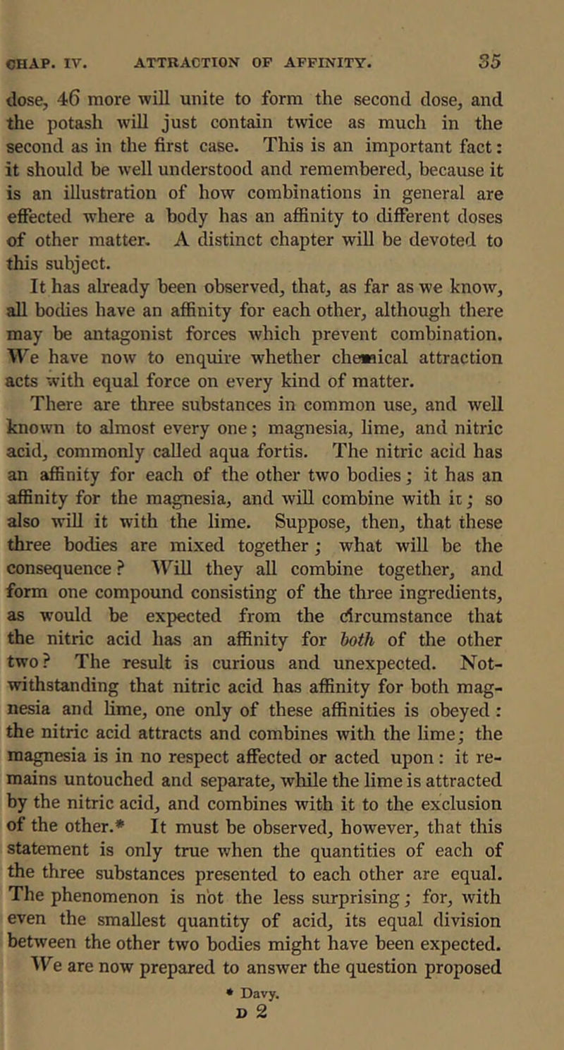 dose, 46 more will unite to form the second dose, and the potash will just contain twice as much in the second as in the first case. This is an important fact: it should be well understood and remembered, because it is an illustration of how combinations in general are effected where a body has an affinity to different doses of other matter. A distinct chapter will be devoted to this subject. It has already been observed, that, as far as we know, all bodies have an affinity for each other, although there may be antagonist forces which prevent combination. We have now to enquire whether chewical attraction acts with equal force on every kind of matter. There are three substances in common use, and well known to almost every one; magnesia, lime, and nitric acid, commonly called aqua fortis. The nitric acid has an affinity for each of the other two bodies; it has an affinity for the magnesia, and wiU combine with it; so also wiU it with the lime. Suppose, then, that these three bodies are mixed together; what will be the consequence ? ^Till they all combine together, and form one compound consisting of the three ingredients, as would be expected from the drcumstance that the nitric acid has an affinity for both of the other two? The result is curious and unexpected. Not- withstanding that nitric acid has affinity for both mag- nesia and lime, one only of these affinities is obeyed : the nitric acid attracts and combines witli the lime; the magnesia is in no respect affected or acted upon: it re- mains untouched and separate, while the lime is attracted by the nitric acid, and combines with it to the exclusion of the other.* It must be observed, however, that this statement is only true when the quantities of each of the three substances presented to each other are equal. The phenomenon is not the less surprising; for, with even the smallest quantity of acid, its equal division between the other two bodies might have been expected. AVe are now prepared to answer the question proposed • Davy.