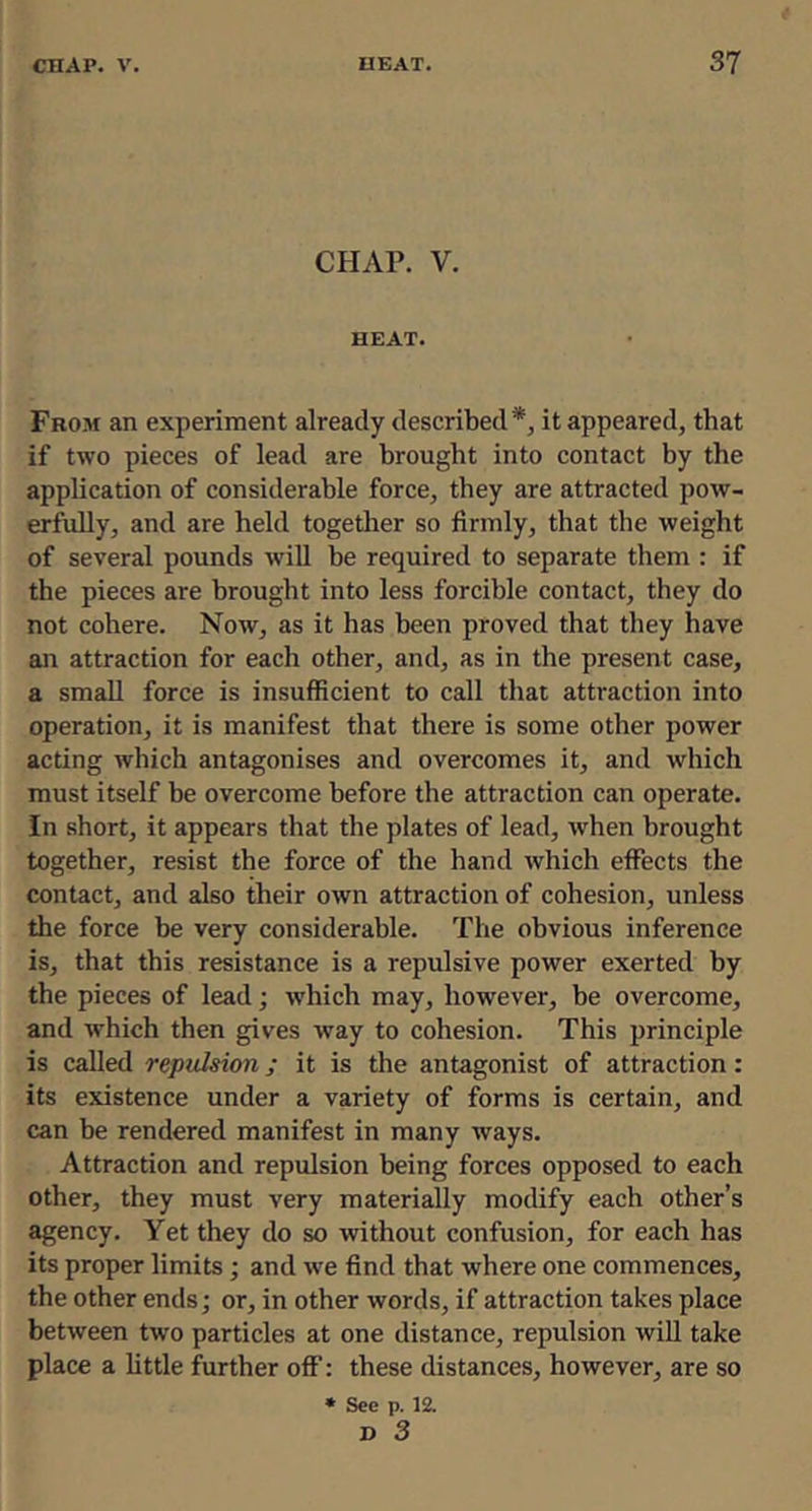 CHAP. V. HEAT. From an experiment already described*, it appeared, that if two pieces of lead are brought into contact by the application of considerable force, they are attracted pow- erfully, and are held togetlier so firmly, that the weight of several pounds will be required to separate them : if the pieces are brought into less forcible contact, they do not cohere. Now, as it has been proved that they have an attraction for each other, and, as in the present case, a small force is insufficient to call that attraction into operation, it is manifest that there is some other power acting which antagonises and overcomes it, and which must itself be overcome before the attraction can operate. In short, it appears that the plates of lead, when brought together, resist the force of the hand which effects the contact, and also their own attraction of cohesion, unless the force be very considerable. The obvious inference is, that this resistance is a repulsive power exerted by the pieces of lead; which may, however, be overcome, and which then gives way to cohesion. This principle is called repulsion; it is the antagonist of attraction: its existence under a variety of forms is certain, and can be rendered manifest in many ways. Attraction and repulsion being forces opposed to each other, they must very materially modify each other’s agency. Yet they do so without confusion, for each has its proper limits; and we find that where one commences, the other ends; or, in other words, if attraction takes place between two particles at one distance, repulsion will take place a little further off: these distances, however, are so * See p. 12. D 3