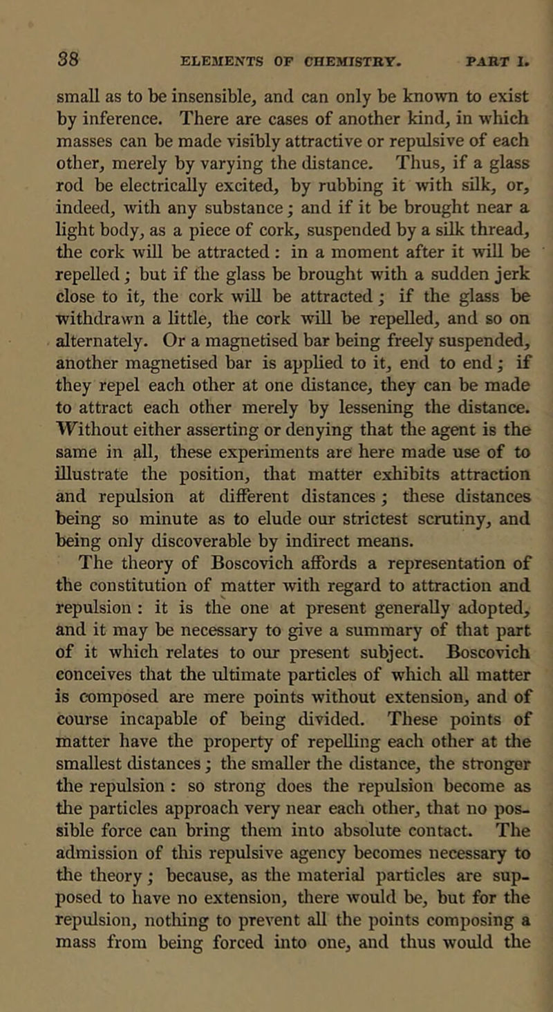 small as to be insensible, and can only be known to exist by inference. There are cases of another kind, in which masses can be made visibly attractive or repulsive of each other, merely by varying the distance. Thus, if a glass rod be electrically excited, by rubbing it with silk, or, indeed, with any substance; and if it be brought near a light body, as a piece of cork, suspended by a silk thread, tlie cork will be attracted: in a moment after it will be repelled; but if the glass be brought with a sudden jerk close to it, the cork will be attracted; if the glass be withdrawn a little, the cork will be repelled, and so on alternately. Or a magnetised bar being freely suspended, another magnetised bar is applied to it, end to end; if they repel each other at one distance, they can be made to attract each other merely by lessening the distance. Without either asserting or denying that the agent is the same in all, these experiments are here made use of to illustrate the position, that matter exhibits attraction and repulsion at different distances; these distances being so minute as to elude our strictest scrutiny, and being only discoverable by indirect means. The theory of Boscovich affords a representation of the constitution of matter with regard to attraction and repulsion ; it is the one at present generally adopted, and it may be necessary to give a summary of that part of it which relates to our present subject. Boscovich conceives that the idtimate particles of which all matter is c-omposed are mere points without extension, and of course incapable of being divided. These points of matter have the property of repelling each other at the smallest distances; the smaller the distance, the stronger the repulsion : so strong does the repulsion become as the particles approach very near each other, that no pos- sible force can bring them into absolute contact. The admission of this repulsive agency becomes necessary to the theory; because, as the material particles are sup- posed to liave no extension, there would be, but for the repulsion, notliing to prevent all the points composing a mass from being forced into one, and thus would the