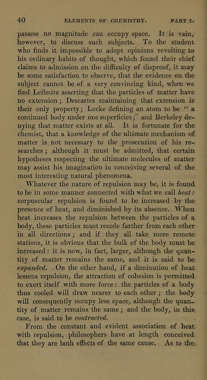 passess no magnitude can occupy space. It is vain, however, to discuss such subjects. To the student who finds it impossible to adopt opinions revolting to his ordinary habits of thought, which found their chief claims to admission on the difficulty of disproof, it may be some satisfaction to observe, that the evidence on the subject cannot be of a very convincing kind, when we find Leibnitz asserting that the particles of matter have no extension; Descartes maintaining that extension is their only property; Locke defining an atom to be “ & continued body under one superficies;” and Berkeley de- nying that matter exists at all. It is fortunate for the chemist, that a knowledge of the ultimate mechanism of matter is not necessary to the prosecution of his re- searches ; although it must be admitted, that certain hypotheses respecting the ultimate molecules of matter may assist his imagination in conceiving several of the most interesting natural phenomena. Whatever the nature of repulsion may be, it is found to be in some manner connected with what we call heat: corpuscular repulsion is found to be increased by the presence of heat, and diminished by its absence. MTien heat increases the repulsion between the particles of a body, these particles must recede farther from each other in all directions; and if they all take more remote stations, it is obvious that the bulk of the body must be increased: it is now, in fact, larger, although the quan- tity of matter remains the same, and it is said to be expanded. On the other hand, if a diminution of heat lessens repulsion, the attraction of cohesion is permitted to exert itself with more force: the particles of a body thus cooled will draw nearer to each other; the body will consequently occupy less space, although the quan- tity of matter remains the same; and the body, in this case, is said to be contracted. From the constant and evident association of heat with repulsion, philosophers have at length conceived that they are both effects of the same cause. As to the