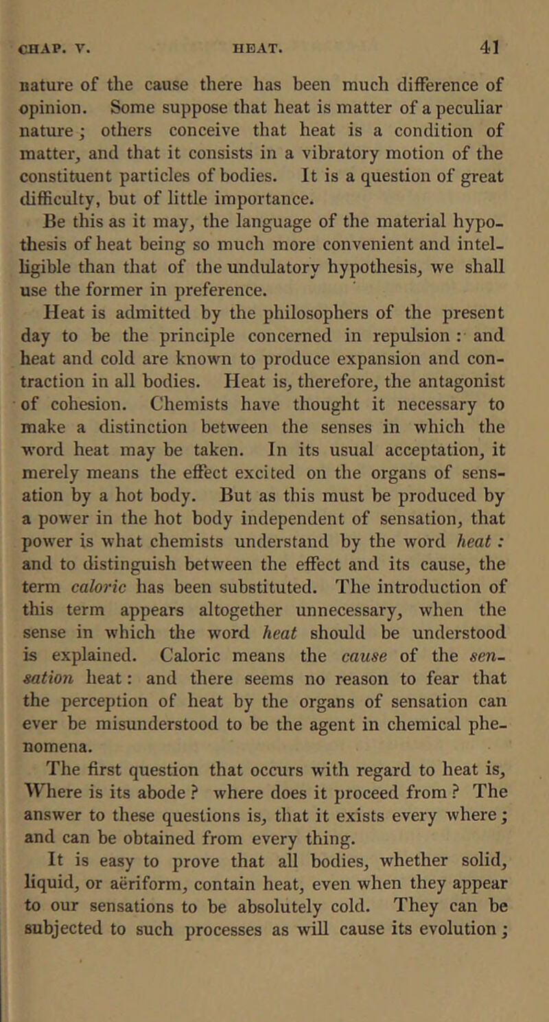 nature of the cause there has been much difference of opinion. Some suppose that heat is matter of a pecuUar nature; others conceive that heat is a condition of matter, and that it consists in a vibratory motion of the constituent particles of bodies. It is a question of great difficulty, but of little importance. Be this as it may, the language of the material hypo- thesis of heat being so much more convenient and intel- ligible than that of the undulatory hypothesis, we shall use the former in preference. Heat is admitted by the philosophers of the present day to he the principle concerned in repulsion : and heat and cold are known to produce expansion and con- traction in all bodies. Heat is, therefore, the antagonist of cohesion. Chemists have thought it necessary to make a distinction between the senses in which the word heat may be taken. In its usual acceptation, it merely means the effect excited on the organs of sens- ation by a hot body. But as this must be produced by a power in the hot body independent of sensation, that power is what chemists understand by the word heat: and to distinguish between the effect and its cause, the term caloric has been substituted. The introduction of this term appears altogether unnecessary, when the sense in which the word heat should be understood is explained. Caloric means the cause of the sen- sation heat: and there seems no reason to fear that the perception of heat by the organs of sensation can ever be misunderstood to be the agent in chemical phe- nomena. The first question that occurs with regard to heat is. Where is its abode } where does it proceed from The answer to these questions is, that it exists every where; and can be obtained from every thing. It is easy to prove that all bodies, whether solid, liquid, or aeriform, contain heat, even when they appear to our sensations to be absolutely cold. They can be subjected to such processes as will cause its evolution j