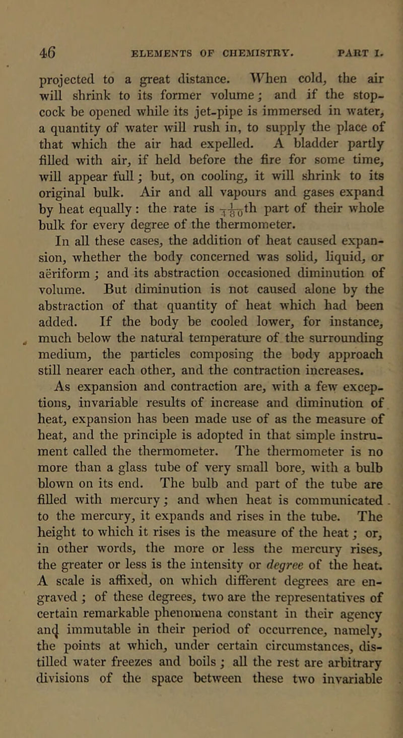 projected to a great distance. When cold, the air will shrink to its former volume; and if the stop- cock be opened while its jet-pipe is immersed in water, a quantity of water will rush in, to supply the place of that which the air had expelled. A bladder partly filled with air, if held before the fire for some time, will appear full; but, on cooling, it will shrink to its original bulk. Air and all vapours and gases expand by heat equally: the rate is -rj-^th part of their whole bulk for every degree of the thermometer. In all these cases, the addition of heat caused expan- sion, whether the body concerned was solid, liquid, or aeriform ; and its abstraction occasioned diminution of volume. But diminution is not caused alone by the abstraction of that quantity of heat which had been added. If the body be cooled lower, for instance, ^ much below the natural temperature of the surrounding medium, the particles composing the body approach still nearer each other, and the contraction increases. As expansion and contraction are, with a few excep- tions, invariable results of increase and diminution of heat, expansion has been made use of as the measure of heat, and the principle is adopted in that simple instru- ment called the thermometer. The thermometer is no more than a glass tube of very small bore, with a bulb blown on its end. The bulb and part of the tube are fiUed with mercury; and when heat is communicated to the mercury, it expands and rises in the tube. The height to which it rises is the measure of the heat; or, in other words, the more or less the mercury rises, the greater or less is the intensity or degree of the heat. A scale is affixed, on which different degrees are en- graved ; of these degrees, two are the representatives of certain remarkable phenomena constant in their agency amj immutable in their period of occurrence, namely, the points at which, under certain circumstances, dis- tilled water freezes and boils ; all the rest are arbitrary divisions of the space between these two invariable