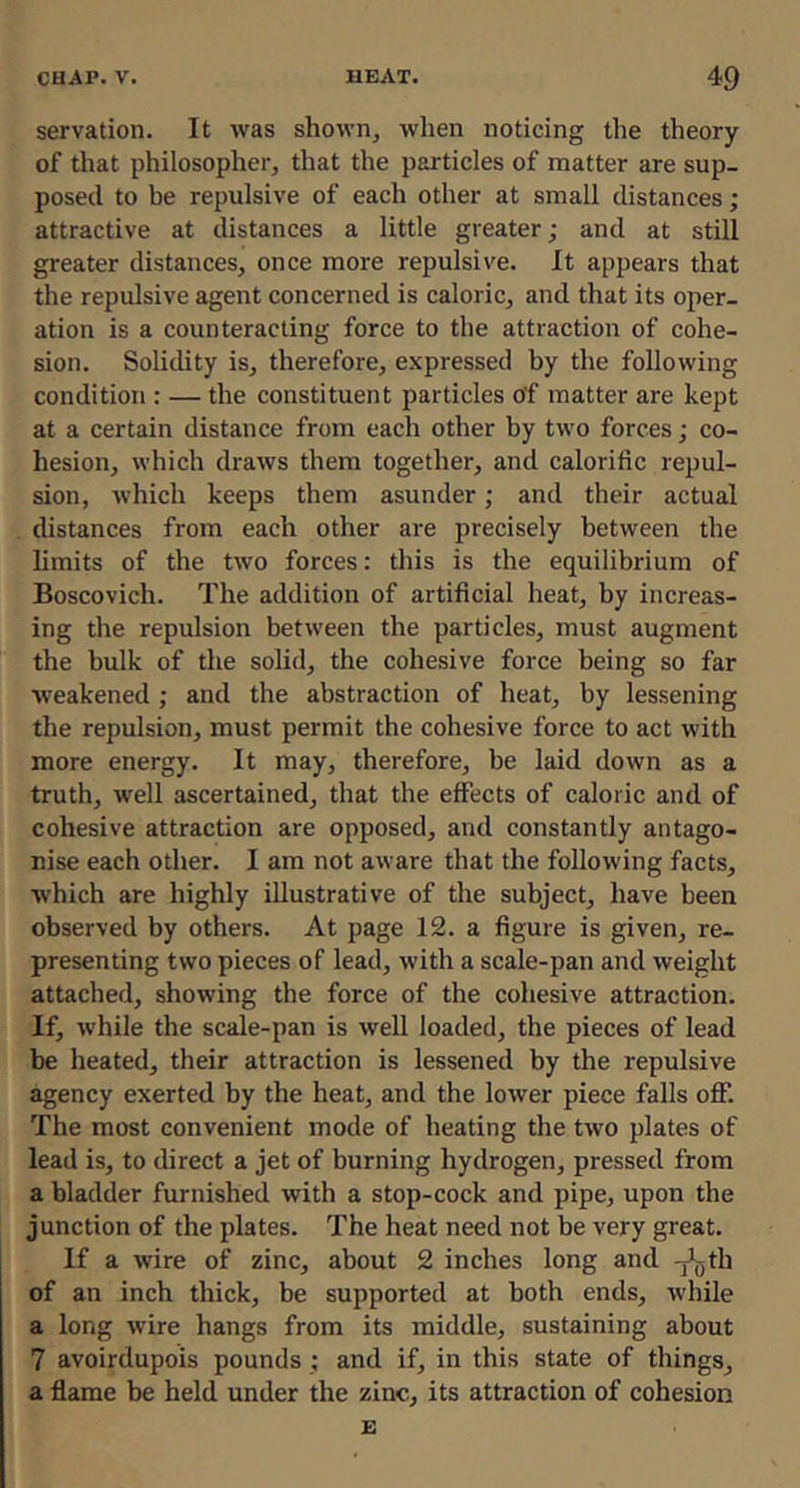servation. It was shown, when noticing the theory of that philosopher, that the particles of matter are sup- posed to be repulsive of each other at small distances; attractive at distances a little greater; and at still greater distances, once more repulsive. It appears that the repulsive agent concerned is caloric, and that its oper- ation is a counteracting force to the attraction of cohe- sion. Solidity is, therefore, expressed by the following condition : — the constituent particles of matter are kept at a certain distance from each other by two forces; co- hesion, which draws them together, and calorific repul- sion, which keeps them asunder; and their actual distances from each other are precisely between the limits of the two forces: this is the equilibrium of Boscovich. The addition of artificial heat, by increas- ing the repulsion between the particles, must augment the bulk of the solid, the cohesive force being so far weakened; and the abstraction of heat, by lessening the repulsion, must permit the cohesive force to act with more energy. It may, therefore, be laid down as a truth, well ascertained, that the effects of caloric and of cohesive attraction are opposed, and constantly antago- nise each other. I am not aware that the following facts, which are highly illustrative of the subject, have been observed by others. At page 12. a figure is given, re- presenting two pieces of lead, with a scale-pan and weight attached, showing the force of the cohesive attraction. If, while the scale-pan is well loaded, the pieces of lead be heated, their attraction is lessened by the repulsive agency exerted by the heat, and the lower piece falls off. The most convenient mode of heating the two plates of lead is, to direct a jet of burning hydrogen, pressed from a bladder furnished with a stop-cock and pipe, upon the junction of the plates. The heat need not be very great. If a wire of zinc, about 2 inches long and -j^gth of an inch thick, be supported at both ends, while a long wire hangs from its middle, sustaining about 7 avoirdupois pounds; and if, in this state of things, a flame be held under the zinc, its attraction of cohesion