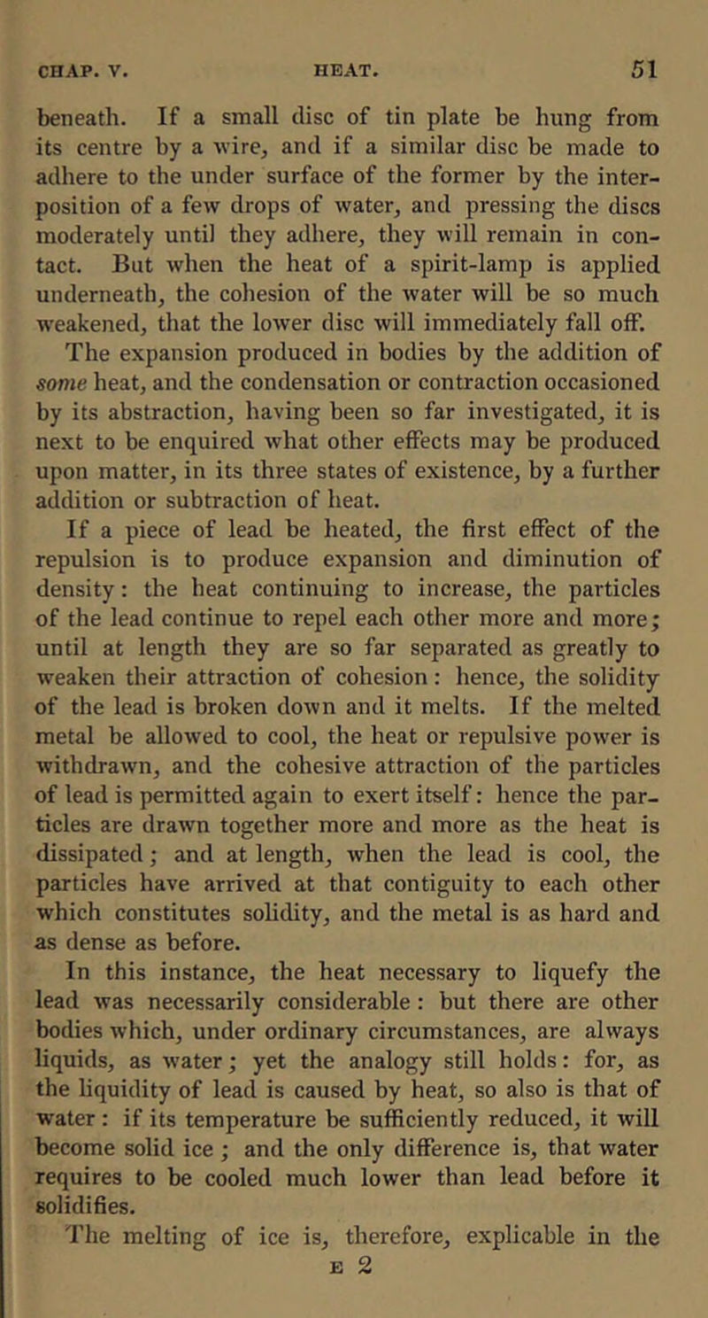 beneath. If a small disc of tin plate be hung from its centre by a wire, and if a similar disc be made to adhere to the under surface of the former by the inter- position of a few drops of water, and pressing the discs moderately until they adhere, they will remain in con- tact. But when the heat of a spirit-lamp is applied underneath, the cohesion of the water will be so much weakened, that the lower disc will immediately fall off. The expansion produced in bodies by the addition of some heat, and the condensation or contraction occasioned by its abstraction, having been so far investigated, it is next to be enquired what other effects may be produced upon matter, in its three states of existence, by a further addition or subtraction of heat. If a piece of lead be heated, the first effect of the repulsion is to produce expansion and diminution of density: the heat continuing to increase, the particles of the lead continue to repel each other more and more; until at length they are so far separated as greatly to weaken their attraction of cohesion: hence, the solidity of the lead is broken down and it melts. If the melted metal be allowed to cool, the heat or repulsive power is withdrawn, and the cohesive attraction of the particles of lead is permitted again to exert itself: hence the par- ticles are drawn together more and more as the heat is dissipated; and at length, when the lead is cool, the particles have arrived at that contiguity to each other which constitutes solidity, and the metal is as hard and as dense as before. In this instance, the heat necessary to liquefy the lead was necessarily considerable : but there are other bodies which, under ordinary circumstances, are always liquids, as w’ater; yet the analogy still holds: for, as the liquidity of lead is caused by heat, so also is that of water : if its temperature be sufficiently reduced, it will become solid ice ; and the only difference is, that water requires to be cooled much lower than lead before it solidifies. The melting of ice is, therefore, explicable in the