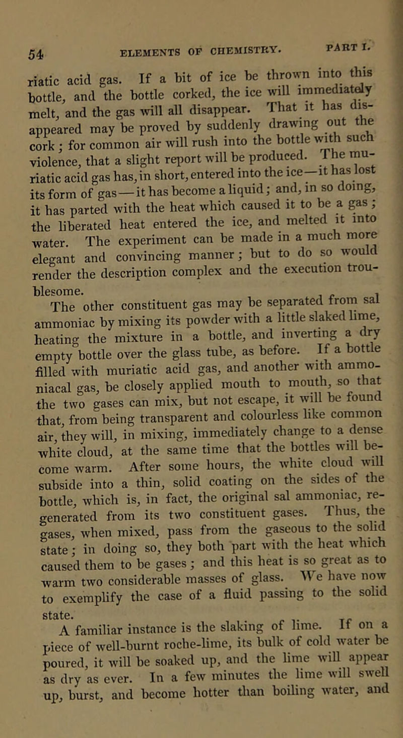 riatic acid gas. If a bit of ice be thro^vn into this bottle, and the bottle corked, the ice will iramediatdy melt, and the gas ivill all disappear. That it has dis- appeared may be proved by suddenly drawing out the cork ; for common air will rush into the bottle wth such violence, that a slight report will be produced. The rnu- riatic acid gas has, in short, entered into the ice-it has lost its form of gas—it has become a liquid; and, in so doing, it has parted with the heat which caused it to be a gas ; the liberated heat entered the ice, and melted it into water. The experiment can be made in a much more elegant and convincing manner; but to do so would render the description complex and the execution trou- blesome. , The other constituent gas may be separated from sal ammoniac by mixing its powder with a little slaked lime, heating the mixture in a bottle, and inverting a dry empty bottle over the glass tube, as before. If a bottle filled with muriatic acid gas, and another with amino- niacal gas, be closely applied mouth to mouth, so that the two gases can mix, but not escape, it will be found that, from being transparent and colourless like common air, they will, in mixing, immediately change to a dense white cloud, at the same time that the bottles will be- come warm. After some hours, the white cloud will subside into a thin, solid coating on the sides of the bottle, which is, in fact, the original sal ammoniac, re- generated from its two constituent gases. Thus, the gases, when mixed, pass from the gaseous to the solid state; in doing so, they both part with the heat which caused them to be gases; and this heat is so great as to warm two considerable masses of glass. NTe have now to exemphfy the case of a fluid passing to the solid std>t0» A familiar instance is the slaking of lime. If on a piece of well-burnt roche-lime, its bulk of cold water be poured, it will be soaked up, and the lime will appear as dry as ever. In a few minutes the lime will swell up, burst, and become hotter than boiling water, and