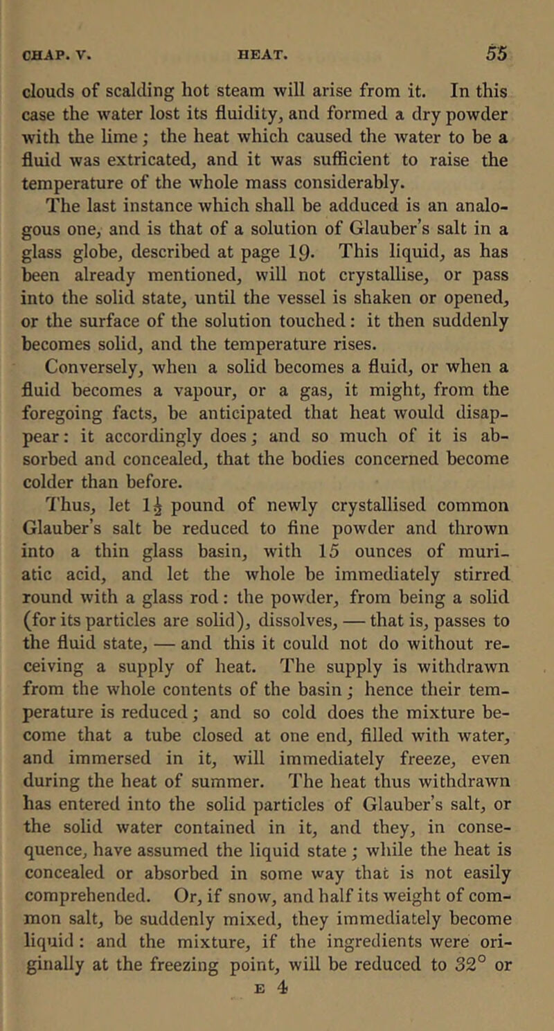 clouds of scalding hot steam will arise from it. In this case the water lost its fluidity, and formed a dry powder with the hme; the heat which caused the Avater to be a fluid was extricated, and it Avas sufficient to raise the temperature of the Avhole mass considerably. The last instance Avhich shall be adduced is an analo- gous one, and is that of a solution of Glauber’s salt in a glass globe, described at page IQ- This liquid, as has been already mentioned, Avill not crystallise, or pass into the solid state, until the vessel is shaken or opened, or the surface of the solution touched: it then suddenly becomes solid, and the temperature rises. Conversely, Avhen a solid becomes a fluid, or when a fluid becomes a vapour, or a gas, it might, from the foregoing facts, be anticipated that heat would disap- pear : it accordingly does j and so much of it is ab- sorbed and concealed, that the bodies concerned become colder than before. Thus, let 1^ pound of newly crystallised common Glauber’s salt be reduced to fine poAvder and thrown into a thin glass basin, Avith 15 ounces of muri- atic acid, and let the Avhole be immediately stirred round Avith a glass rod: the poAvder, from being a solid (for its particles are solid), dissolves, — that is, passes to the fluid state, — and this it could not do without re- ceiving a supply of heat. The supply is withdrawn from the Avhole contents of the basin; hence their tem- perature is reduced; and so cold does the mixture be- come that a tube closed at one end, filled with Avater, and immersed in it, Avill immediately freeze, even during the heat of summer. The heat thus AvithdraAvn has entered into the solid particles of Glauber’s salt, or the solid Avater contained in it, and they, in conse- quence, have assumed the liquid state ; while the heat is concealed or absorbed in some Avay that is not easily comprehended. Or, if snoAv, and half its Aveight of com- mon salt, be suddenly mixed, they immediately become liquid : and the mixture, if the ingredients Avere ori- ginally at the freezing point, will be reduced to 32° or