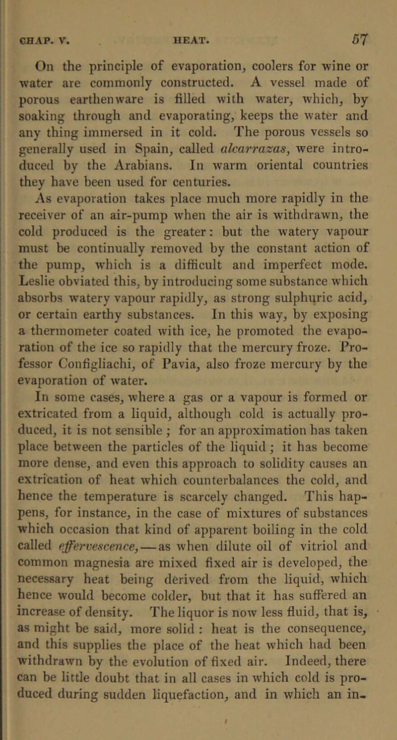 On the principle of evaporation, coolers for wine or water are commonly constructed. A vessel made of porous earthenware is filled with water, which, by soaking through and evaporating, keeps the water and any thing immersed in it cold. The porous vessels so generally used in Spain, called alcarrazas, were intro- duced by the Arabians. In warm oriental countries they have been used for centuries. As evaporation takes place much more rapidly in the receiver of an air-pump when the air is withdrawn, the cold produced is the greater: but the watery vapour must be continually removed by the constant action of the pump, which is a difficult and imperfect mode. Leslie obviated this, by introducing some substance which absorbs watery vapour rapidly, as strong sulphiiric acid, or certain earthy substances. In this way, by exposing a thermometer coated with ice, he promoted the evapo- ration of the ice so rapidly that the mercury froze. Pro- fessor Configliachi, of Pavia, also froze mercury by the evaporation of water. In some cases, where a gas or a vapour is formed or extricated from a liquid, although cold is actually pro- duced, it is not sensible ; for an approximation has taken place between the particles of the liquid; it has become more dense, and even this approach to solidity causes an extrication of heat which counterbalances the cold, and hence the temperature is scarcely changed. This hap- pens, for instance, in the case of mixtures of substances which occasion that kind of apparent boiling in the cold called effervescence,—as when dilute oil of vitriol and common magnesia are mixed fixed air is developed, the necessary heat being derived from the liquid, which hence would become colder, but that it has suffered an increase of density. The liquor is now less fluid, that is, as might be said, more solid : heat is the consequence, and this supplies the place of the heat which had been withdrawn by the evolution of fixed air. Indeed, there can be little doubt that in all cases in which cold is pro- duced during sudden liquefaction, and in which an in-