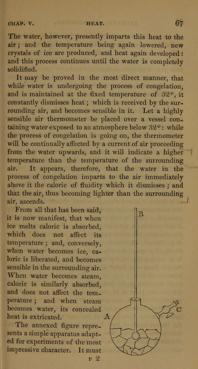 The water, however, presently imparts this heat to the air; and the temperature being again lowered, new crystals of ice are produced, and heat again developed: and this process continues until the water is completely solidified. It may be proved in the most direct manner, that while water is undergoing the process of congelation, and is maintained at the fixed temperature of 32°, it constantly dismisses heat; which is received by the sur- rounding air, and becomes sensible in it. Let a highly sensible air thermometer be placed over a vessel con- taining water exposed to an atmosphere below 32°: while the process of congelation is going on, the thermometer will be continually affected by a current of air proceeding from the water upwards, and it will indicate a higher temperature than the temperature of the surrounding air. It appears, therefore, that the water in the process of congelation imparts to the air immediately above it the caloric of fluidity which it dismisses ; and that the air, thus becoming lighter than the surrounding air, ascends. From all that has been said, it is now manifest, that when ice melts caloric is absorbed, which does not affect its temperature; and, conversely, when water becomes ice, ca- loric is liberated, and becomes sensible in the surrounding air. When water becomes steam, caloric is similarly absorbed, and does not affect the tem- perature ; and when steam becomes water, its concealed heat is extricated. A, The annexed figure repre- sents a simple apparatus adapt- ed for experiments of the most impressive character. It must F 2 J B