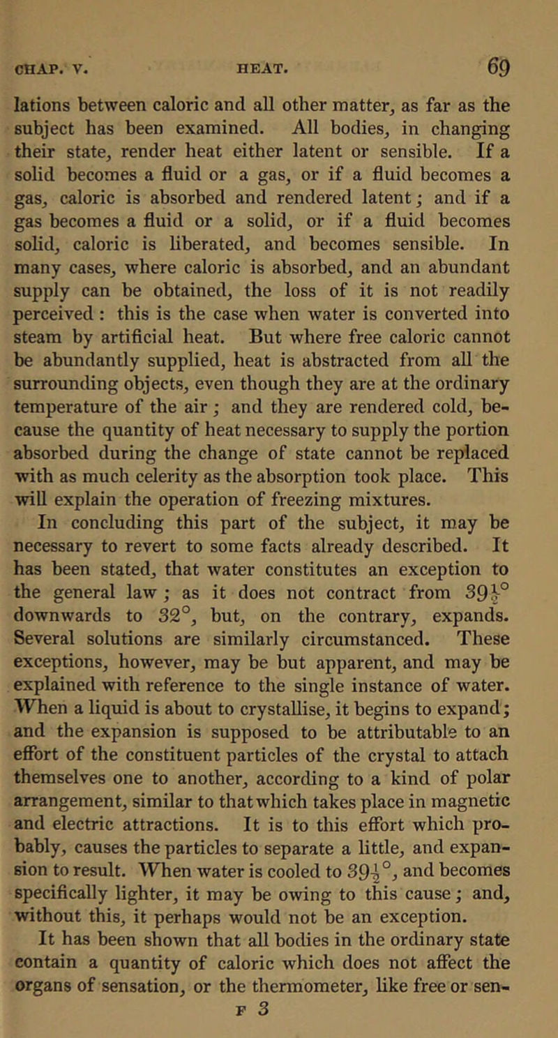 lations between caloric and all other matter, as far as the subject has been examined. All bodies, in changing their state, render heat either latent or sensible. If a solid becomes a fluid or a gas, or if a fluid becomes a gas, caloric is absorbed and rendered latent; and if a gas becomes a fluid or a solid, or if a fluid becomes solid, caloric is liberated, and becomes sensible. In many cases, where caloric is absorbed, and an abundant supply can be obtained, the loss of it is not readily perceived : this is the case when water is converted into steam by artificial heat. But where free caloric cannot be abundantly supplied, heat is abstracted from all the surrounding objects, even though they are at the ordinary temperature of the air ; and they are rendered cold, be- cause the quantity of heat necessary to supply the portion absorbed during the change of state cannot be replaced with as much celerity as the absorption took place. This will explain the operation of freezing mixtures. In concluding this part of the subject, it may be necessary to revert to some facts already described. It has been stated, that water constitutes an exception to the general law ; as it does not contract from 39^° downwards to 32°, but, on the contrary, expands. Several solutions are similarly circumstanced. These exceptions, however, may be but apparent, and may be explained with reference to the single instance of water. When a liquid is about to crystallise, it begins to expand; and the expansion is supposed to be attributable to an effort of the constituent particles of the crystal to attach themselves one to another, according to a kind of polar arrangement, similar to that which takes place in magnetic and electric attractions. It is to this effort which pro- bably, causes the particles to separate a little, and expan- sion to result. When water is cooled to 39^ and becomes specifically lighter, it may be owing to this cause; and, without this, it perhaps would not be an exception. It has been shown that all bodies in the ordinary state contain a quantity of caloric which does not affect the organs of sensation, or the thermometer, like free or sen- F 3