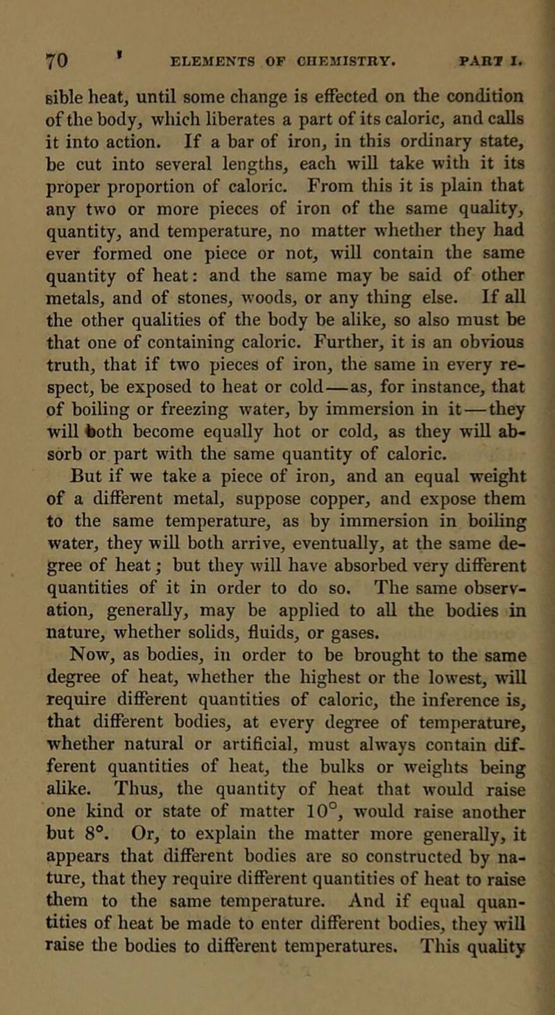 Bible heat, until some change is effected on the condition of the body, which liberates a part of its caloric, and calls it into action. If a bar of iron, in this ordinary state, be cut into several lengths, each will take with it its proper proportion of caloric. From this it is plain that any two or more pieces of iron of the same quality, quantity, and temperature, no matter whether they had ever formed one piece or not, will contain the same quantity of heat: and the same may be said of other metals, and of stones, woods, or any thing else. If all the other qualities of the body be alike, so also must be that one of containing caloric. Further, it is an obvious truth, that if two pieces of iron, the same in every re- spect, be exposed to heat or cold—as, for instance, that of boiling or freezing water, by immersion in it—they will iioth become equally hot or cold, as they will ab- sorb or part with the same quantity of caloric. But if we take a piece of iron, and an equal weight of a different metal, suppose copper, and expose them to the same temperature, as by immersion in boiling water, they will both arrive, eventually, at the same de- gree of heat; but they will have absorbed very different quantities of it in order to do so. The same observ- ation, generally, may be applied to all the bodies in nature, whether solids, fluids, or gases. Now, as bodies, in order to be brought to the same degree of heat, whether the highest or the lowest, wdll require different quantities of caloric, the inference is, that different bodies, at every degree of temperature, whether natural or artificial, must always contain dif- ferent quantities of heat, the bulks or weights being alike. Thus, the quantity of heat that would raise one kind or state of matter 10°, tvould raise another but 8°. Or, to explain the matter more generally, it appears that different bodies are so constructed by na- ture, that they require different quantities of heat to raise them to the same temperature. And if equal quan- tities of heat be made to enter different bodies, they will raise tlie bodies to different temperatures. This quality