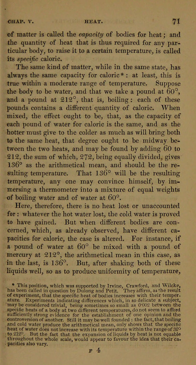 of matter is called the capacity of bodies for heat; and the quantity of heat that is thus required for any par- ticular body, to raise it to a certain temperature, is called its specific caloric. The same kind of matter, while in the same state, has always the same capacity for caloric * : at least, this is true within a moderate range of temperature. Suppose the body to be water, and that we take a pound at 60°, and a pound at 212°, that is, boiling: each of these pounds contains a different quantity of caloric. When mixed, the effect ought to be, that, as the capacity of each pound of water for caloric is the same, and as the hotter must give to the colder as much as will bring both to the same heat, that degree ought to be midway be- tween the two heats, and may be found by adding 6‘0 to 212, the sum of which, 272, being equally divided, gives 136° as the arithmetical mean, and should be the re- sulting temperature. That 136° will be the resulting temperature, any one may convince himself, by im- mersing a thermometer into a mixture of equal weights of boihng water and of water at 60°. Here, therefore, there is no heat lost or unaccounted for: whatever the hot water lost, the cold water is proved to have gained. But when different bodies are con- cerned, which, as already observed, have different ca- pacities for caloric, the case is altered. For instance, if a pound of water at 60° be mixed with a pound of mercury at 212°, the arithmetical mean in this case, as in the last, is 136°. But, after shaking both of these liquids well, so as to produce uniformity of temperature. * This position, which was supported by Irvine, Crawford, and Wilcke, has been called in question by Dulong and Petit. They affirm, as the result of experiment, that the specific heat of bodies increases with their temper- ature Experiments indicating differences which, in so delicate a subject, may be considered trivial, being sometimes so small as 0'0<)2 between the specific heats of a body at two different temperatures, do not seem to afford sufficiently strong evidence for the establishment of one opinion and the controversion of another. Still it may be well founded : the fact, that boiling and cold water produce the arithmetical mean, only shows that the specific heat of water does not increase with its temperature within the range of S2° to 212°. But the fact that the expansion of liquids by heat is not equable throughout the whole scale, would appear to favour the idea that their ca. . pacities also vary, P 4