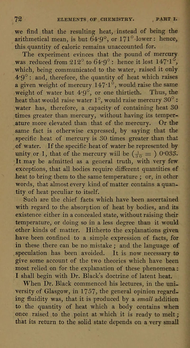 Ave find that the resulting heat, instead of being the arithmetical mean, is but 6’4‘9®5 or 171° lower: hence, this quantity of caloric remains unaccounted for. The experiment evinces that the pound of mercury was reduced from 212° to 64'9° : hence it lost 147T°, which, being communicated to the water, raised it only 4’9°: and, therefore, the quantity of heat which raises a given weight of mercury 147T°, Avould raise the same weight of water but 4*9°, or one thirtieth. Thus, the heat that would raise water 1°, would raise mercury 30° : water has, therefore, a capacity of containing heat 30 times greater than mercury, without having its temper- ature more elevated than that of the mercury. Or the same fact is otherwise expressed, by saying that the specific heat of mercury is 30 times greater than that of water. If the specific heat of water be represented by unity or 1, that of the mercury Avill be = ) 0*033. It may be admitted as a general truth, Avith very few exceptions, that all bodies require dififerent quantities of heat to bring them to the same temperature ; or, in other words, that almost every kind of matter contains a quan- tity of heat peculiar to itself. Such are the chief facts which have been ascertained Avith regard to the absorption of heat by bodies, and its existence either in a concealed state, AA'ithout raising their temperature, or doing so in a less degree than it Avould other kinds of matter. Hitherto the explanations giA*en have been confined to a simple expression of facts, for in these there can be no mistake; and the language of speculation has been avoided. It is noAV necessary to give some account of the tivo theories Avhich have been most relied on for the explanation of these phenomena: I shall begin Avith Dr. Black’s doctrine of latent heat. When Dr. Black commenced his lectures, in the uni- versity of GlasgOAv, in 1757, the general opinion regard- ing fluidity Avas, that it is produced by a small addition to the quantity of heat Avhich a body contains when once raised to the point at Avhich it is ready to melt; that its return to the solid state depends on a very small