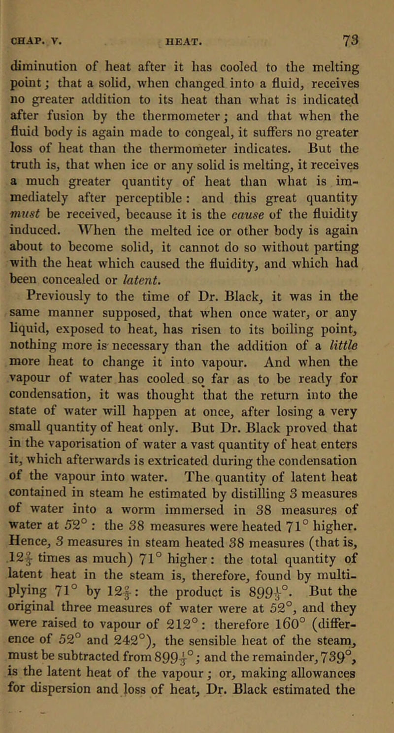 diminution of heat after it has cooled to the melting point; that a sohd, when changed into a fluid, receives no greater addition to its heat than what is indicated after fusion by the thermometer; and that when the fluid body is again made to congeal, it suffers no greater loss of heat than the thermometer indicates. But the truth is, that when ice or any solid is melting, it receives a much greater quantity of heat than what is im- mediately after perceptible: and this great quantity must be received, because it is the cause of the fluidity induced. When the melted ice or other body is again about to become solid, it cannot do so without parting with the heat which caused the fluidity, and which had been concealed or latent. Previously to the time of Dr. Black, it was in the same manner supposed, that when once water, or any liquid, exposed to heat, has risen to its boiling point, nothing more is necessary than the addition of a little more heat to change it into vapour. And when the vapour of water has cooled so far as to be ready for condensation, it was thought that the return into the state of water Avill happen at once, after losing a very small quantity of heat only. But Dr. Black proved that in the vaporisation of water a vast quantity of heat enters it, which afterwards is extricated dm-ing the condensation of the vapour into water. The quantity of latent heat contained in steam he estimated by distilling 3 measures of water into a worm immersed in 38 measures of water at 52° : the 38 measures were heated 71° higher. Hence, 3 measures in steam heated 38 measures (that is, .12|- times as much) 71° higher: the total quantity of latent heat in the steam is, therefore, found by multi- plying 71° by 12f: the product is 899-^-°. But the original three measures of water were at 52°, and they were raised to vapour of 212°: therefore l60° (differ- ence of 52° and 242°), the sensible heat of the steam, must be subtracted from 899^°and the remainder, 739°, is the latent heat of the vapour; or, making allowances for dispersion and loss of heat, Dr. Black estimated the