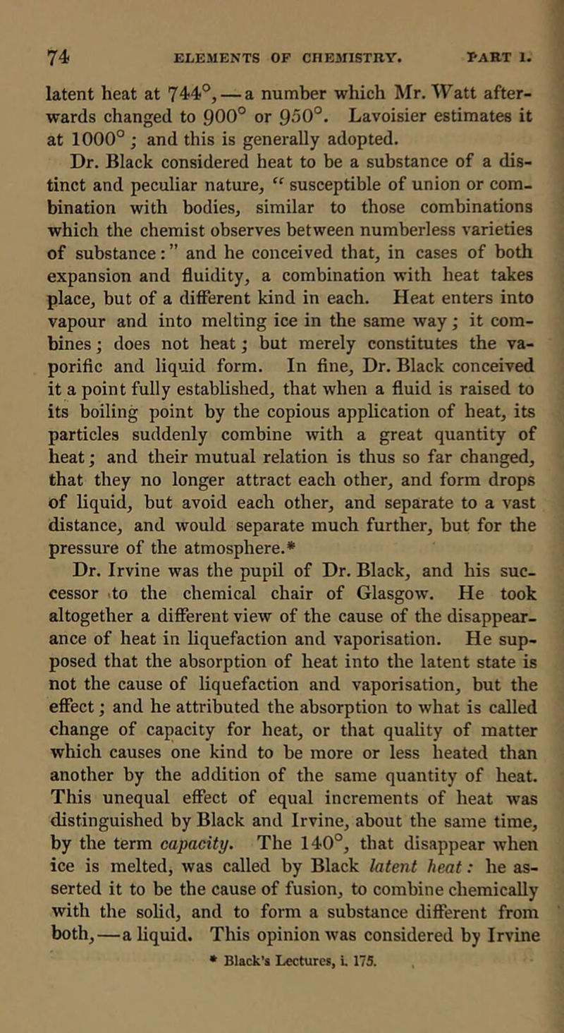 latent heat at 744°, — a number which Mr. Watt after- wards changed to 900° or 950°. Lavoisier estimates it at 1000° ; and this is generally adopted. Dr. Black considered heat to be a substance of a dis- tinct and peculiar nature, “ susceptible of union or com- bination with bodies, similar to those combinations which the chemist observes between numberless varieties of substance: ” and he conceived that, in cases of both expansion and fluidity, a combination with heat takes place, but of a different kind in each. Heat enters into vapour and into melting ice in the same way; it com- bines ; does not heat; but merely constitutes the va- porific and liqmd form. In fine. Dr. Black conceived it a point fully established, that when a fluid is raised to its boiling point by the copious application of heat, its particles suddenly combine with a great quantity of heat; and their mutual relation is thus so far changed, that they no longer attract each other, and form drops of liquid, but avoid each other, and separate to a vast distance, and would separate much further, but for the pressure of the atmosphere.* Dr. Irvine was the pupil of Dr. Black, and his suc- cessor .to the chemical chair of Glasgow. He took altogether a different view of the cause of the disappear- ance of heat in liquefaction and vaporisation. He sup- posed that the absorption of heat into the latent state is not the cause of liquefaction and vaporisation, but the effect; and he attributed the absorption to what is called change of capacity for heat, or that quality of matter which causes one kind to be more or less heated than another by the addition of the same quantity of heat. This unequal effect of equal increments of heat was distinguished by Black and Irvine, about the same time, by the term capacity. The 140°, that disappear when ice is melted, was called by Black latent heat: he as- serted it to be the cause of fusion, to combine chemically with the solid, and to form a substance different from both,—a liquid. This opinion was considered by Irvine • Black's Lectures, L 175.