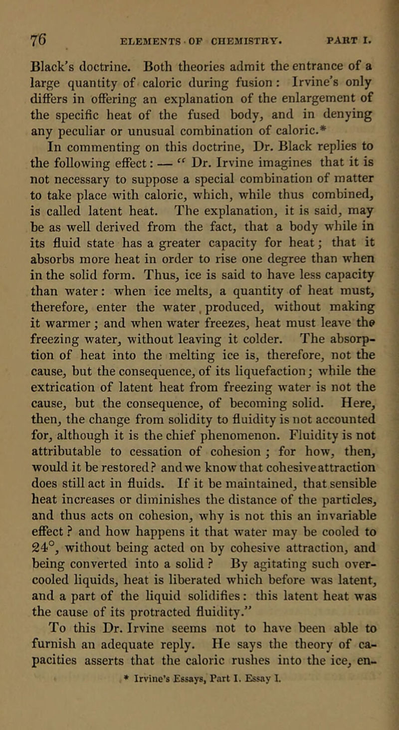 Black’s doctrine. Both theories admit the entrance of a large quantity of caloric during fusion : Irvine’s only differs in offering an explanation of the enlargement of the specific heat of the fused body, and in denying any peculiar or unusual combination of caloric.* In commenting on this doctrine. Dr. Black replies to the following effect: — “ Dr. Irvine imagines that it is not necessary to suppose a special combination of matter to take place with caloric, which, while thus combined, is called latent heat. The explanation, it is said, may be as well derived from the fact, that a body while in its fluid state has a greater capacity for heat; that it absorbs more heat in order to rise one degree than when in the solid form. Thus, ice is said to have less capacity than water: when ice melts, a quantity of heat must, therefore, enter the water, produced, without making it warmer; and when water freezes, heat must leave the freezing water, without leaving it colder. The absorp- tion of heat into the melting ice is, therefore, not the cause, but the consequence, of its liquefaction; while the extrication of latent heat from freezing water is not the cause, but the consequence, of becoming solid. Here, then, the change from solidity to fluidity is not accounted for, although it is the chief phenomenon. Fluidity is not attributable to cessation of cohesion ; for how, then, would it be restored.? and we know that cohesive attraction does still act in fluids. If it be maintained, that sensible heat increases or diminishes the distance of the particles, and thus acts on cohesion, why is not this an invariable effect.? and how happens it that water may be cooled to 24°, without being acted on by cohesive attraction, and being converted into a solid .? By agitating such over- cooled liquids, heat is liberated which before was latent, and a part of the liquid solidifies; this latent heat was the cause of its protracted fluidity.” To this Dr. Irvine seems not to have been able to furnish an adequate reply. He says the theory of ca- pacities asserts that the caloric rushes into the ice, en- * Irvine’s Essays, Part I. Essay I.