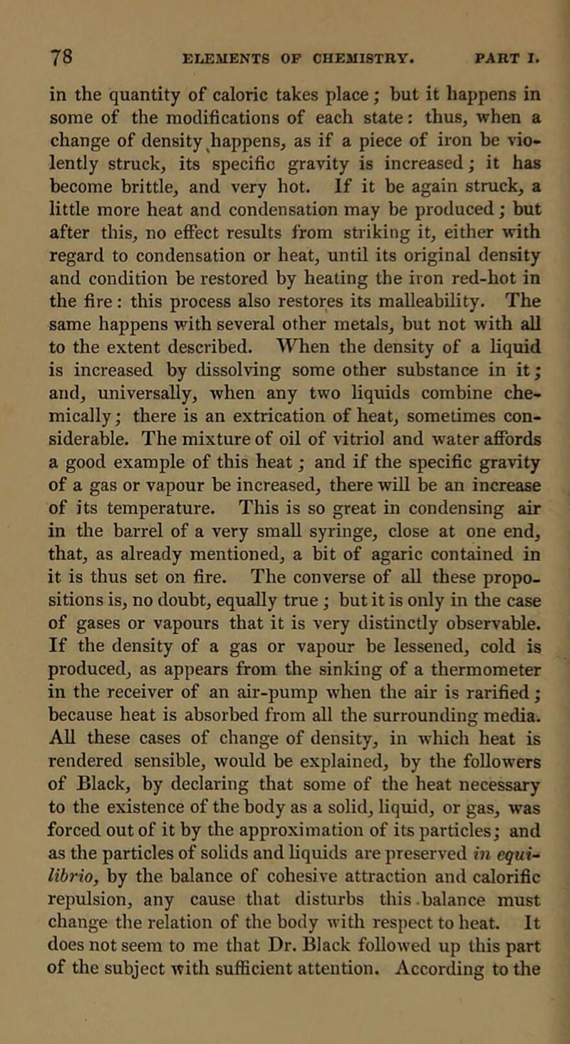 in the quantity of caloric takes place; but it happens in some of the modifications of each state: thus, when a change of density ^happens, as if a piece of iron be vio- lently struck, its specific gravity is increased; it has become brittle, and very hot. If it be again struck, a little more heat and condensation may be produced; but after this, no effect results from striking it, either with regard to condensation or heat, until its original density and condition be restored by heating the iron red-hot in the fire: this process also restores its malleability. The same happens with several other metals, but not with all to the extent described. ^^Tien the density of a liquid is increased by dissolving some other substance in it; and, universally, when any two liquids combine che- mically; there is an extrication of heat, sometimes con- siderable. The mixture of oil of vitriol and water afiPords a good example of this heat; and if the specific gravity of a gas or vapour be increased, there wiU be an increase of its temperature. This is so great in condensing air in the barrel of a very small syringe, close at one end, that, as already mentioned, a bit of agaric contained in it is thus set on fire. The converse of all these propo- sitions is, no doubt, equally true; but it is only in the case of gases or vapours that it is very distinctly observable. If the density of a gas or vapour be lessened, cold is produced, as appears from the sinking of a thermometer in the receiver of an air-pump when the air is rarified; because heat is absorbed from all the surrounding media. All these cases of change of density, in which heat is rendered sensible, would be explained, by the followers of Black, by declaring that some of the heat necessary to the existence of the body as a solid, liquid, or gas, was forced out of it by the approximation of its particles; and as the particles of solids and liquids are preserved in equi- libria, by the balance of cohesive attraction and calorific repulsion, any cause that disturbs this .balance must change the relation of the body with respect to heat. It does not seem to me that Dr. Black followed up this part of the subject with sufficient attention. According to the