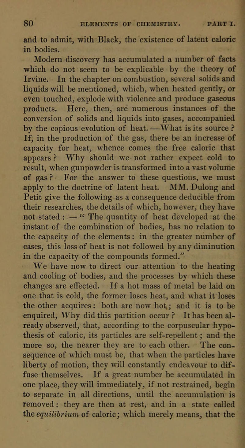 and to admits with Blackj the existence of latent caloric in bodies. Modern discovery has accumulated a number of facts which do not seem to be explicable by the theory of Irvine. In the chapter on combustion, several solids and liquids will be mentioned, which, when heated gently, or even touched, explode with violence and produce gaseous products. Here, then, are numerous instances of the conversion of solids and liquids into gases, accompanied by the copious evolution of heat. —What is its source ? If, in the production of the gas, there be an increase of capacity for heat, whence comes the free caloric that appears ? Why should w’e not rather expect cold to result, when gunpowder is transformed into a vast volume of gas ? For the answer to these questions, we must apply to the doctrine of latent heat. MM. Dulong and Petit give the following as a consequence deducible from their researches, the details of which, however, they have not stated : — “ The quantity of heat developed at the instant of the combination of bodies, has no relation to the capacity of the elements: in the greater number of cases, this loss of heat is not followed by any diminution in the capacity of the compounds formed.” We have now to direct our attention to the heating and cooling of bodies, and the processes by which these changes are effected. If a hot mass of metal be laid on one that is cold, the former loses heat, and what it loses the other acquires: both are now hot,; and it is to be enquired. Why did this partition occur ? It has been al- ready observed, that, according to the corpuscular hypo- thesis of caloric, its particles are self-repellent; and the more so, the nearer they are to each other. The con- sequence of which must be, that when the particles have liberty of motion, they will constantly endeavour to dif- fuse themselves. If a great number be accumulated in one place, they will immediately, if not restrained, begin to separate in all directions, until the accumulation is removed: they are then at rest, and in a state called equilibrium of caloric; which merely means, that the