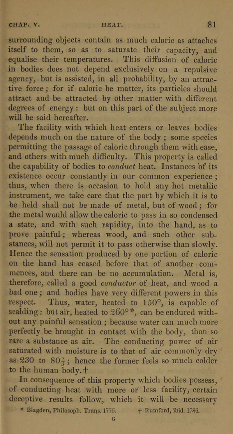 surrouncUng objects contain as much caloric as attaches itself to theiOj so as to saturate their capacity, and equalise their temperatures. This diffusion of caloric in bodies does not depend exclusively on a repulsive agency, but is assisted, in all probability, by an attrac- tive force; for if caloric be matter, its particles should attract and be attracted by other matter with different degrees of energy: but on this part of the subject more will be said hereafter. The facility with which heat enters or leaves bodies depends much on the nature of the body ; some species permitting the passage of caloric through them with ease, and others with much difficulty. This property is called the capability of bodies to conduct heat. Instances of its existence occur constantly in our common experience ; thus, when there is occasion to hold any hot metallic instrument, we take care that the part by which it is to be held shall not be made of metal, but of wood; for tlie metal would allow the caloric to pass in so condensed a state, and with such rapidity, into the hand, as to prove painful; whereas wood, and such other sub- stances, will not permit it to pass otherwise than slowly. Hence the sensation produced by one portion of caloric on the hand has ceased before that of another com- mences, and there can be no accumulation. Metal is, therefore, called a good conductor of heat, and wood a bad one; and bodies have very different powers in this respect. Thus, water, heated to 150°, is capable of scalding: but air, heated to 260°*, can be endured with- out any painful sensation; because water can much more perfectly be brought in contact with the body, than so rare a substance as air. The conducting power of air saturated with moisture is to that of air commonly dry as 230 to 80 j; hence the former feels so much colder to the human body, t In consequence of this property which bodies possess, of conducting heat with more or less facility, certain deceptive results follow, which it will be necessary * Blagdcn, Philosoph. Trans. 1775. f Rumford, ibid. 1786. G