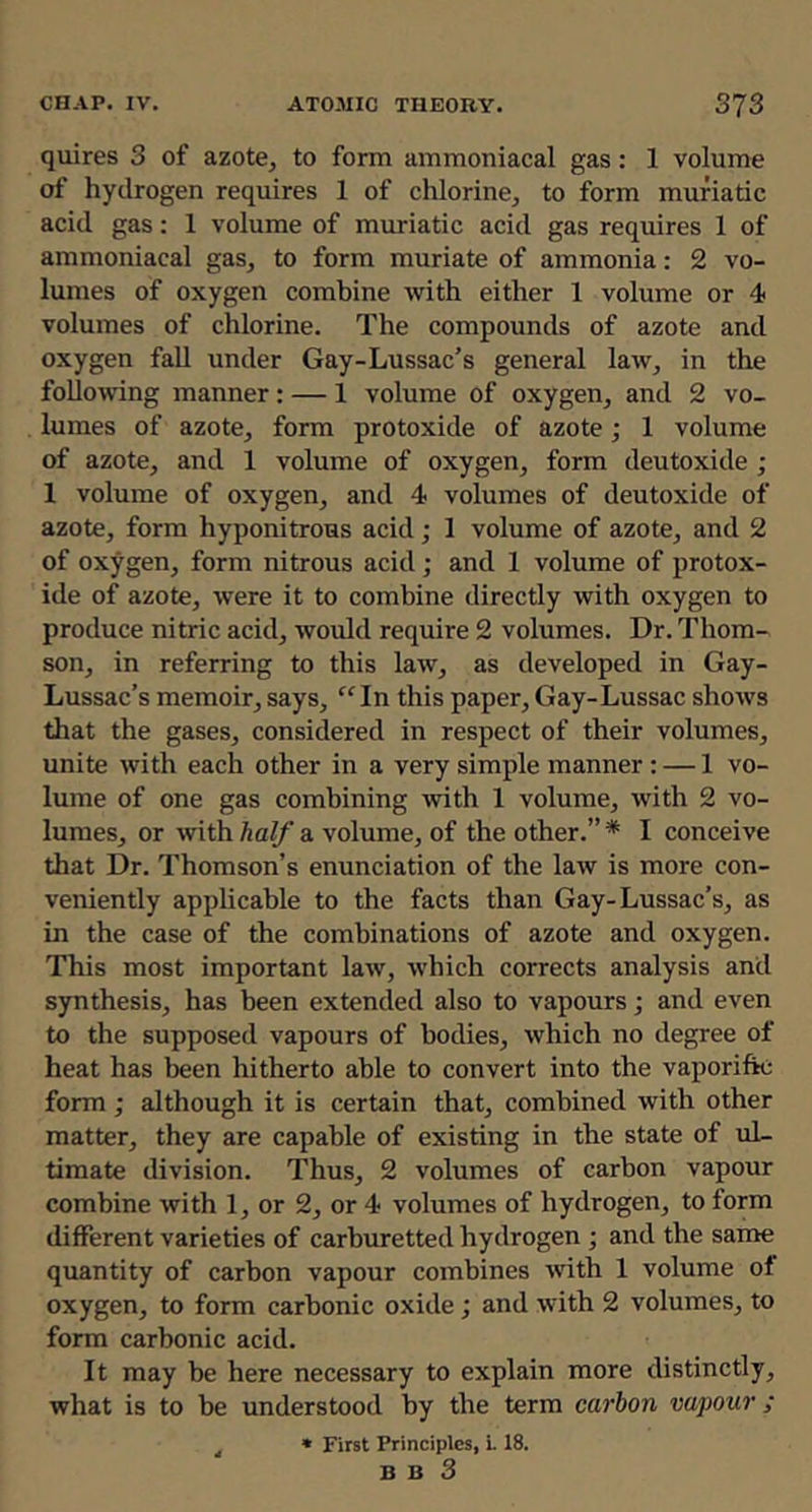 quires 3 of azote, to form ammoniacal gas: 1 volume of hydrogen requires 1 of chlorine, to form muriatic acid gas; 1 volume of muriatic acid gas requires 1 of ammoniacal gas, to form muriate of ammonia: 2 vo- lumes of oxygen combine with either 1 volume or 4 volumes of chlorine. The compounds of azote and oxygen fall under Gay-Lussac’s general law, in the following manner : — 1 volume of oxygen, and 2 vo- lumes of azote, form protoxide of azote; 1 volume of azote, and 1 volume of oxygen, form deutoxide ; 1 volume of oxygen, and 4 volumes of deutoxide of azote, form hyponitrous acid; 1 volume of azote, and 2 of oxygen, form nitrous acid; and 1 volume of protox- ide of azote, were it to combine directly with oxygen to produce nitric acid, would require 2 volumes. Dr. Thom- son, in referring to this law, as developed in Gay- Lussac’s memoir,says, “In this paper, Gay-Lussac shows that the gases, considered in respect of their volumes, unite with each other in a very simple manner; — 1 vo- lume of one gas combining with 1 volume, with 2 vo- lumes, or with half a volume, of the other.” * I conceive that Dr. Thomson’s enunciation of the law is more con- veniently applicable to the facts than Gay-Lussac’s, as in the case of the combinations of azote and oxygen. This most important law, which corrects analysis and synthesis, has been extended also to vapours; and even to the supposed vapours of bodies, which no degree of heat has been hitherto able to convert into the vaporifk: form; although it is certain that, combined with other matter, they are capable of existing in the state of ul- timate division. Thus, 2 volumes of carbon vapour combine with 1, or 2, or 4 volumes of hydrogen, to form different varieties of carburetted hydrogen •, and the same quantity of carbon vapour combines with 1 volume of oxygen, to form carbonic oxide; and with 2 volumes, to form carbonic acid. It may be here necessary to explain more distinctly, what is to be understood by the term carbon vapour ; ^ * First Principles, 118. B B 3