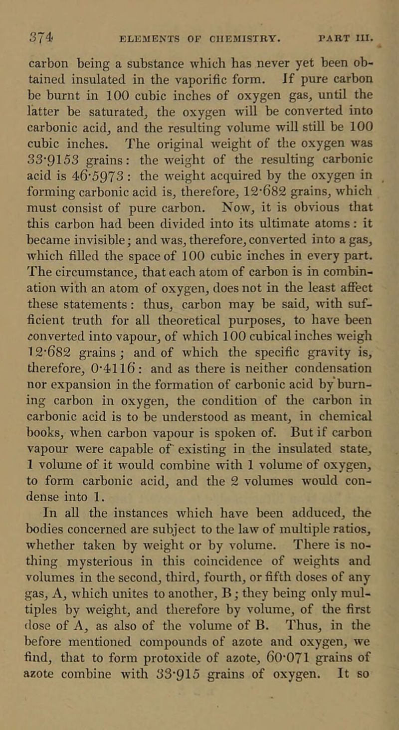 carbon being a substance which has never yet been ob- tained insulated in the vaporific form. If pure carbon be burnt in 100 cubic inches of oxygen gas, until the latter be saturated, the oxygen will be converted into carbonic acid, and the resulting volume will stiU be 100 cubic inches. The original weight of the oxygen was 33’9153 grains: the weight of the resulting carbonic acid is 46'5973 : the weight acquired by the oxygen in forming carbonic acid is, therefore, 12'682 grains, which must consist of pure carbon. Now, it is obvious that tills carbon had been divided into its ultimate atoms: it became invisible; and was, therefore, converted into a gas, which filled the space of 100 cubic inches in every part. The circumstance, that each atom of carbon is in combin- ation with an atom of oxygen, does not in the least affect these statements: thus, carbon may be said, with suf- ficient truth for all theoretical purposes, to have been converted into vapour, of which 100 cubical inches weigh 12‘6S2 grains; and of which the specific gravity is, tlierefore, 0‘41l6: and as there is neither condensation nor expansion in the formation of carbonic acid by burn- ing carbon in oxygen, the condition of the carbon in carbonic acid is to be understood as meant, in chemical books, when carbon vapour is spoken of. But if carbon vapour were capable of existing in the insulated state, 1 volume of it would combine with 1 volume of oxygen, to form carbonic acid, and the 2 volumes would con- dense into 1. In all the instances which have been adduced, the Ixidies concerned are subject to the law of multiple ratios, whether taken by weight or by volume. There is no- thing mysterious in this coincidence of weights and volumes in the second, third, fourth, or fifth doses of any gas. A, which unites to another, B; they being only mul- tiples by weight, and therefore by volume, of the first dose of A, as also of the volume of B. Thus, in the before mentioned compounds of azote and oxygen, we find, that to form protoxide of azote, 60'071 grains of azote combine with 33'915 grains of oxygen. It so